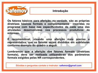 Introdução


Os fatores básicos para aferição, na verdade, são as próprias
diretrizes básicas formais e complementares inseridas no
programa com base nas especificidades de cada uma das
atividades desenvolvidas nos processos produtivos da
empresa..

É recomendável, visando uma aferição mais precisa e
representativa, que os fatores sejam divididos em subfatores
conforme exemplo do quadro a seguir.

Lembramos que a aferição dos fatores formais (diretrizes
formais), deve ser realizada utilizando-se dos parâmetros
formais exigidos pelas NR correspondentes.

      Dúvidas e perguntas contate o instrutor: safemov@gmail.com
 