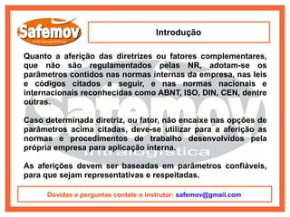 Introdução

Quanto a aferição das diretrizes ou fatores complementares,
que não são regulamentados pelas NR, adotam-se os
parâmetros contidos nas normas internas da empresa, nas leis
e códigos citados a seguir, e nas normas nacionais e
internacionais reconhecidas como ABNT, ISO, DIN, CEN, dentre
outras.

Caso determinada diretriz, ou fator, não encaixe nas opções de
parâmetros acima citadas, deve-se utilizar para a aferição as
normas e procedimentos de trabalho desenvolvidos pela
própria empresa para aplicação interna.

As aferições devem ser baseadas em parâmetros confiáveis,
para que sejam representativas e respeitadas.

     Dúvidas e perguntas contate o instrutor: safemov@gmail.com
 
