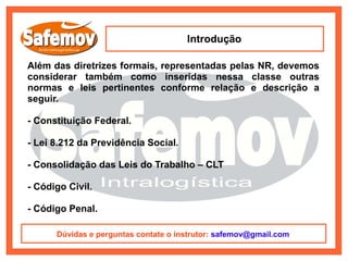 Introdução

Além das diretrizes formais, representadas pelas NR, devemos
considerar também como inseridas nessa classe outras
normas e leis pertinentes conforme relação e descrição a
seguir.

- Constituição Federal.

- Lei 8.212 da Previdência Social.

- Consolidação das Leis do Trabalho – CLT

- Código Civil.

- Código Penal.

      Dúvidas e perguntas contate o instrutor: safemov@gmail.com
 
