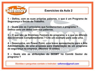 Exercícios da Aula 2

1 – Defina, com as suas próprias palavras, o que é um Programa de
Segurança e Saúde do Trabalho.

2 – Quais são os 3 princípios que fundamentam o programa ?
Defina cada um deles com sua palavras.

3 – O que são as Diretrizes Formais do programa, e o que as diferem
das Diretrizes Complementares ? Cite um exemplo para cada uma.

4 – Desenvolva, em Power Point, uma breve apresentação para a Alta
Administração, de uma proposta para implantação de um programa
de segurança na empresa. (Máximo 10 slides)

5 – Quais são as atribuições do SESMT no Comitê Gestor do
programa ?

      Dúvidas e perguntas contate o instrutor: safemov@gmail.com
 