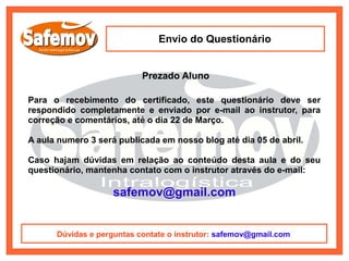 Envio do Questionário


                           Prezado Aluno

Para o recebimento do certificado, este questionário deve ser
respondido completamente e enviado por e-mail ao instrutor, para
correção e comentários, até o dia 22 de Março.

A aula numero 3 será publicada em nosso blog até dia 05 de abril.

Caso hajam dúvidas em relação ao conteúdo desta aula e do seu
questionário, mantenha contato com o instrutor através do e-mail:

                    safemov@gmail.com


      Dúvidas e perguntas contate o instrutor: safemov@gmail.com
 