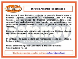 Direitos Autorais Preservados

Este curso é uma iniciativa conjunta da parceria firmada entre a
Safemov Logística Consultoria & Treinamentos Ltda e o Blog
Técnicos em Segurança do Trabalho Empresarial, tendo sido
desenvolvido exclusivamente para atender as necessidades dos
profissionais prevencionistas no campo da gestão da Segurança do
Trabalho.

O curso é inteiramente gratuito, não podendo, em hipótese alguma,
ser comercializado em partes ou no conjunto geral.

O conteúdo do curso poderá ser reproduzido desde que citada a
fonte e o autor.

Fonte: Safemov Logística Consultoria & Treinamentos Ltda
Autor: Eugenio Rocha

      Dúvidas e perguntas contate o instrutor: safemov@gmail.com
 
