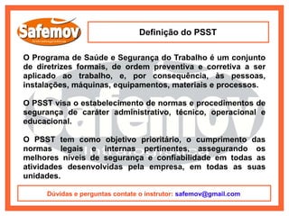 Definição do PSST

O Programa de Saúde e Segurança do Trabalho é um conjunto
de diretrizes formais, de ordem preventiva e corretiva a ser
aplicado ao trabalho, e, por consequência, às pessoas,
instalações, máquinas, equipamentos, materiais e processos.

O PSST visa o estabelecimento de normas e procedimentos de
segurança de caráter administrativo, técnico, operacional e
educacional.

O PSST tem como objetivo prioritário, o cumprimento das
normas legais e internas pertinentes, assegurando os
melhores níveis de segurança e confiabilidade em todas as
atividades desenvolvidas pela empresa, em todas as suas
unidades.

     Dúvidas e perguntas contate o instrutor: safemov@gmail.com
 