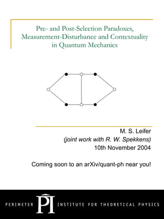 Pre- and Post-Selection Paradoxes, Measurement-Disturbance and Contextuality in Quantum Mechanics M. S. Leifer (joint work with R. W. Spekkens) 10th November 2004 Coming soon to an arXiv/quant-ph near you! 