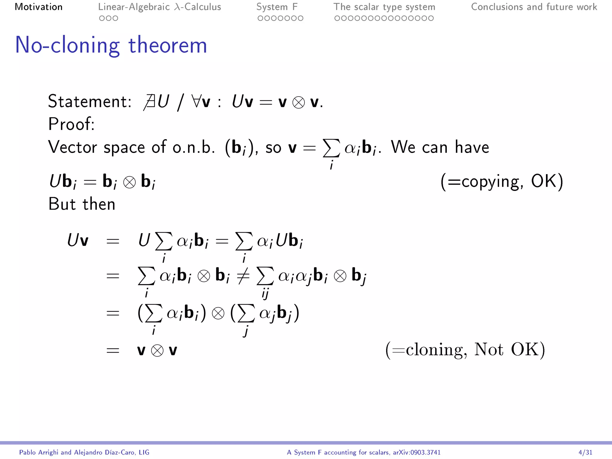 Motivation               Linear-Algebraic    λ-Calculus        System F                  The scalar type system              Conclusions and future work




No-cloning theorem


         Statement:                     ∃U   /   ∀v   : U    v = v ⊗ v.
         Proof:
         Vector space of o.n.b.                           (bi ),   so   v=                 αi bi .       We can have
                                                                                     i
         U   bi = bi ⊗ bi                                                                                                (=copying, OK)
         But then

              U    v =               αi bi = αi U bi
                                     U
                                  i          i
                           =      αi bi ⊗ bi = αi αj bi ⊗ bj
                              i                 ij
                           = ( αi bi ) ⊗ ( αj bj )
                                i             j
                           = v⊗v                                                                       (=cloning, Not OK)




Pablo Arrighi and Alejandro Díaz-Caro, LIG                              A System F accounting for scalars, arXiv:0903.3741                         4/31
 