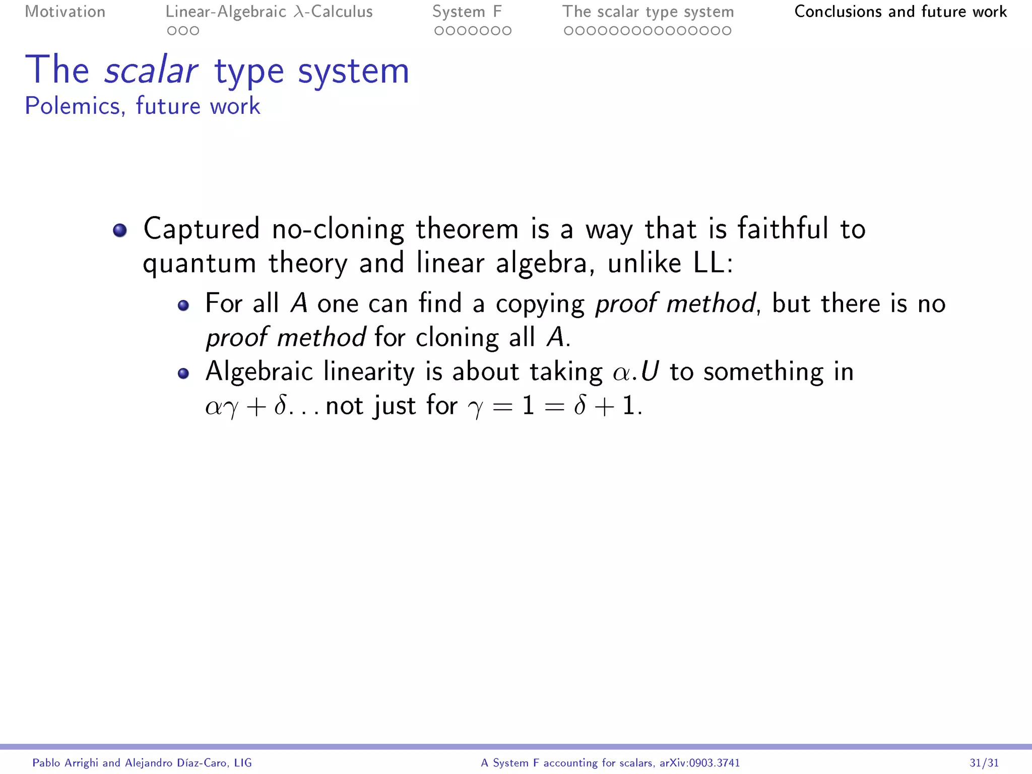 Motivation               Linear-Algebraic    λ-Calculus   System F            The scalar type system                Conclusions and future work




The scalar type system
Polemics, future work



                     Captured no-cloning theorem is a way that is faithful to
                     quantum theory and linear algebra, unlike LL:
                                For all     one can nd a copying proof method, but there is no
                                             A

                                proof method     for cloning all A.
                                Algebraic linearity is about taking α.U to something in
                                αγ + δ . . . not just for γ = 1 = δ + 1.




Pablo Arrighi and Alejandro Díaz-Caro, LIG                     A System F accounting for scalars, arXiv:0903.3741                         31/31
 