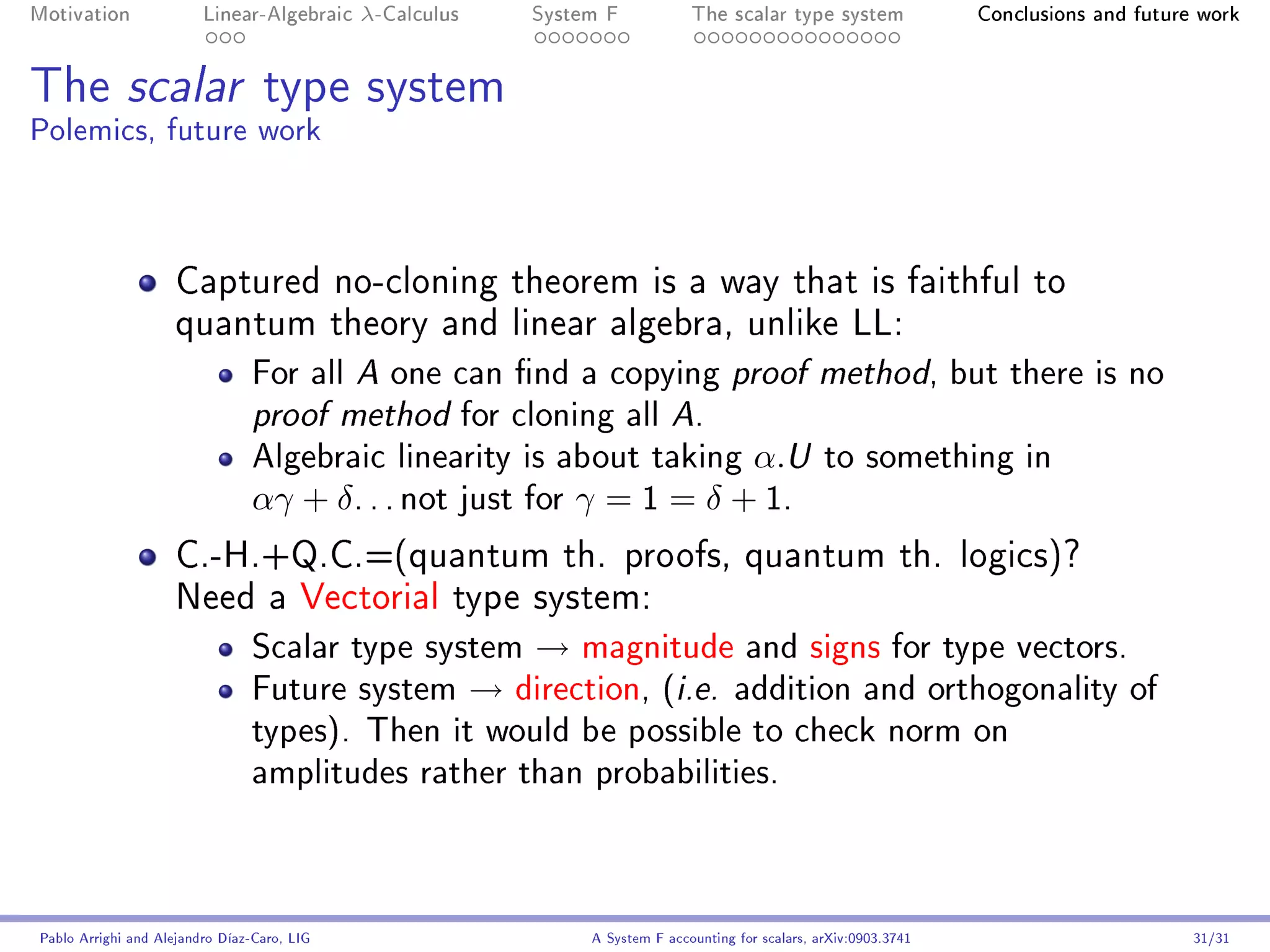 Motivation               Linear-Algebraic    λ-Calculus   System F            The scalar type system                Conclusions and future work




The scalar type system
Polemics, future work



                     Captured no-cloning theorem is a way that is faithful to
                     quantum theory and linear algebra, unlike LL:
                                For all     one can nd a copying proof method, but there is no
                                             A

                                proof method     for cloning all A.
                                Algebraic linearity is about taking α.U to something in
                                αγ + δ . . . not just for γ = 1 = δ + 1.
                     C.-H.+Q.C.=(quantum th. proofs, quantum th. logics)?
                     Need a Vectorial type system:
                                Scalar type system → magnitude and signs for type vectors.
                                Future system → direction, (i.e. addition and orthogonality of
                                types). Then it would be possible to check norm on
                                amplitudes rather than probabilities.



Pablo Arrighi and Alejandro Díaz-Caro, LIG                     A System F accounting for scalars, arXiv:0903.3741                         31/31
 
