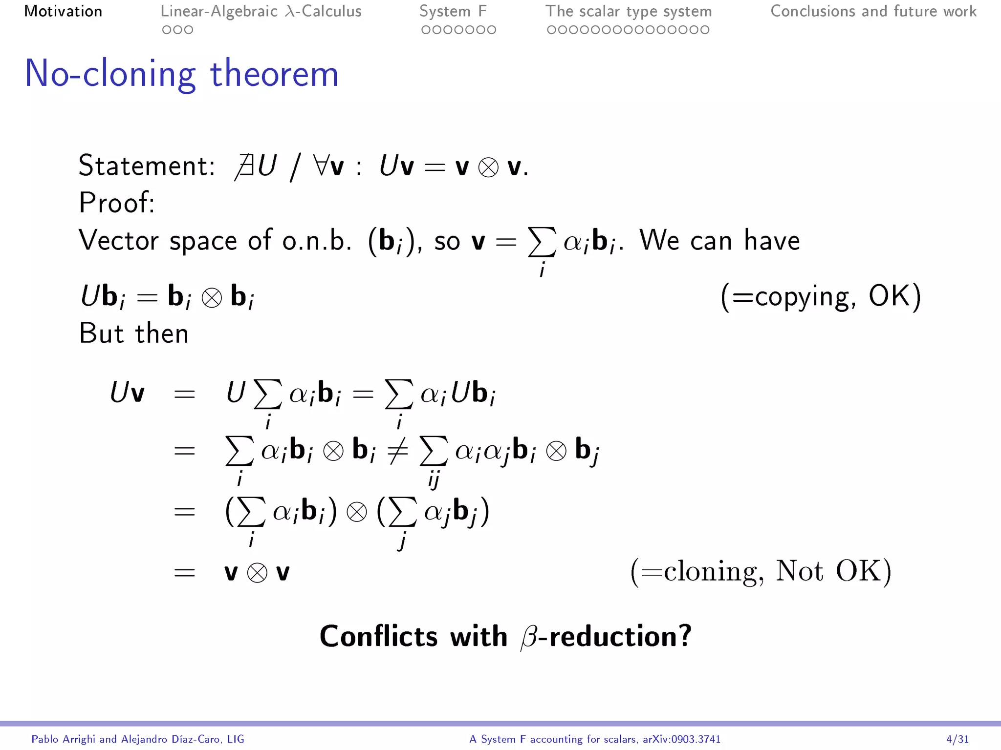 Motivation               Linear-Algebraic    λ-Calculus        System F                  The scalar type system              Conclusions and future work




No-cloning theorem


         Statement:                     ∃U   /   ∀v   : U    v = v ⊗ v.
         Proof:
         Vector space of o.n.b.                           (bi ),   so   v=                 αi bi .       We can have
                                                                                     i
         U   bi = bi ⊗ bi                                                                                                (=copying, OK)
         But then

              U    v =               αi bi = αi U bi
                                     U
                                  i          i
                           =      αi bi ⊗ bi = αi αj bi ⊗ bj
                              i                 ij
                           = ( αi bi ) ⊗ ( αj bj )
                                i             j
                           = v⊗v                                                                       (=cloning, Not OK)

                                                 Conicts with β -reduction?

Pablo Arrighi and Alejandro Díaz-Caro, LIG                              A System F accounting for scalars, arXiv:0903.3741                         4/31
 