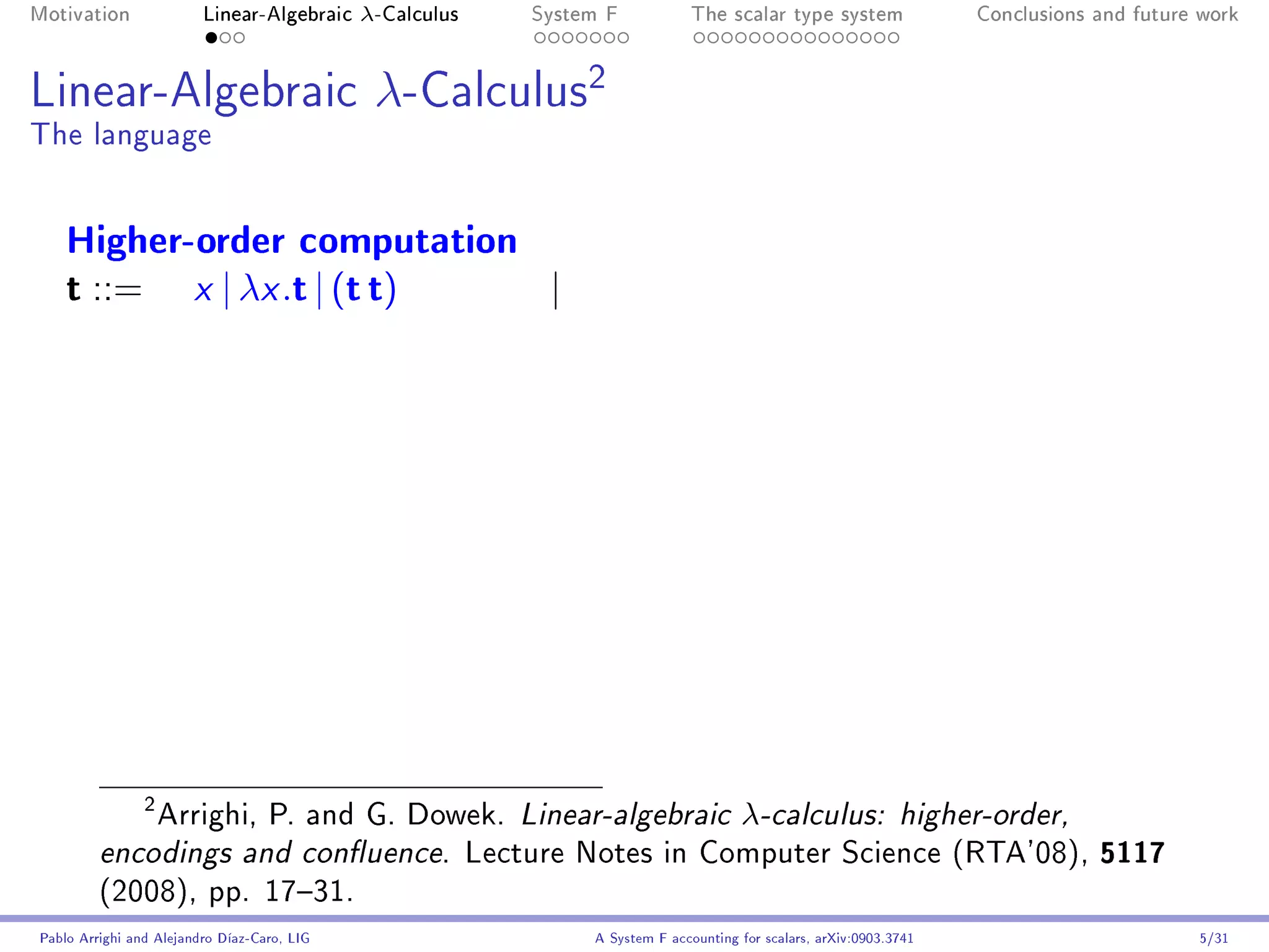 Motivation               Linear-Algebraic    λ-Calculus   System F            The scalar type system                Conclusions and future work




Linear-Algebraic                              λ-Calculus2
The language


    Higher-order computation
    t ::= x | λx .t | (t t)  |




             Arrighi, P. and G. Dowek. Linear-algebraic λ-calculus: higher-order,
                2


         encodings and conuence. Lecture Notes in Computer Science (RTA'08), 5117
         (2008), pp. 1731.
Pablo Arrighi and Alejandro Díaz-Caro, LIG                     A System F accounting for scalars, arXiv:0903.3741                         5/31
 
