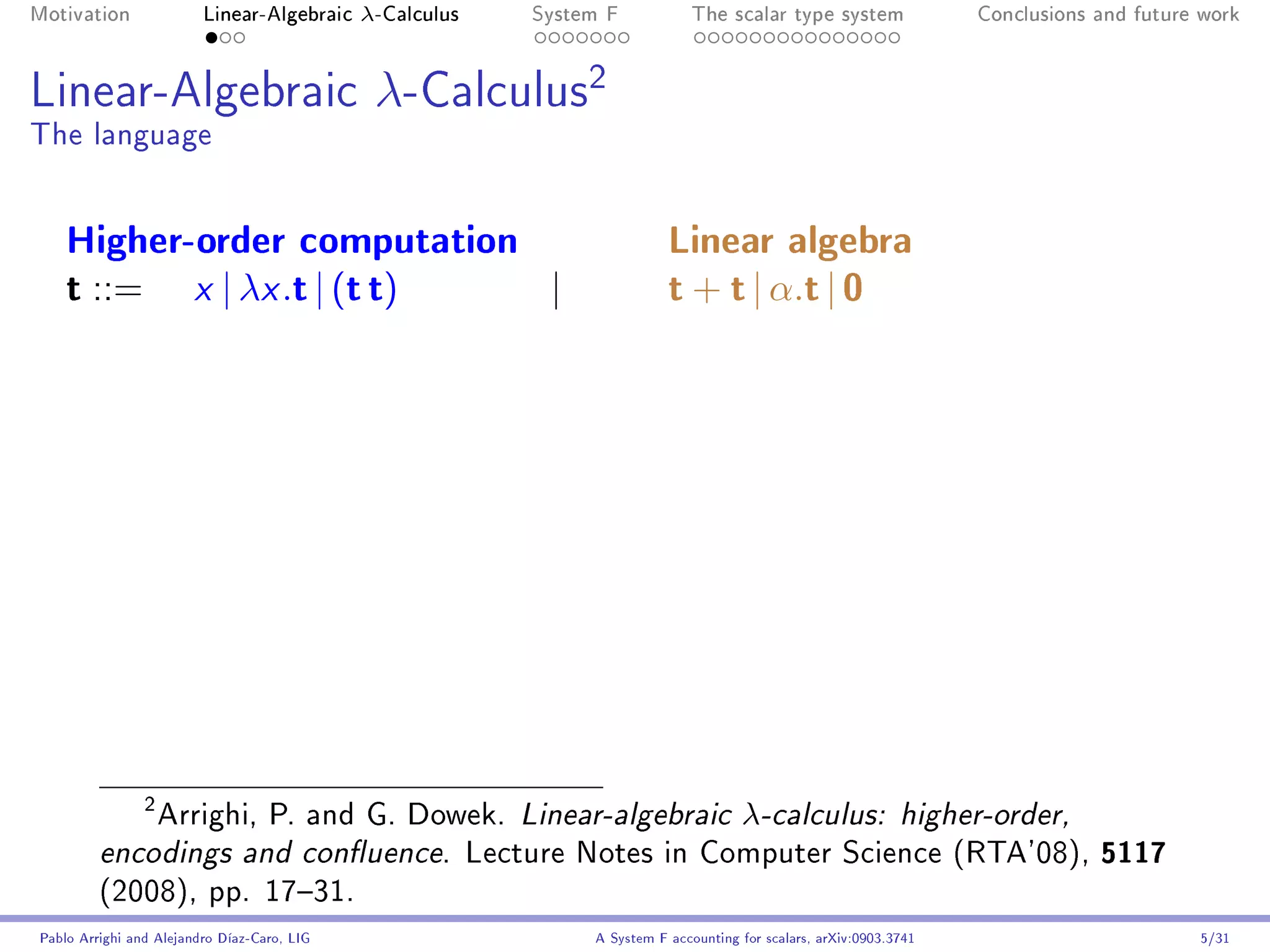 Motivation               Linear-Algebraic    λ-Calculus   System F            The scalar type system                Conclusions and future work




Linear-Algebraic                              λ-Calculus2
The language


    Higher-order computation                                              Linear algebra
    t ::= x | λx .t | (t t)  |                                            t + t | α.t | 0




             Arrighi, P. and G. Dowek. Linear-algebraic λ-calculus: higher-order,
                2


         encodings and conuence. Lecture Notes in Computer Science (RTA'08), 5117
         (2008), pp. 1731.
Pablo Arrighi and Alejandro Díaz-Caro, LIG                     A System F accounting for scalars, arXiv:0903.3741                         5/31
 
