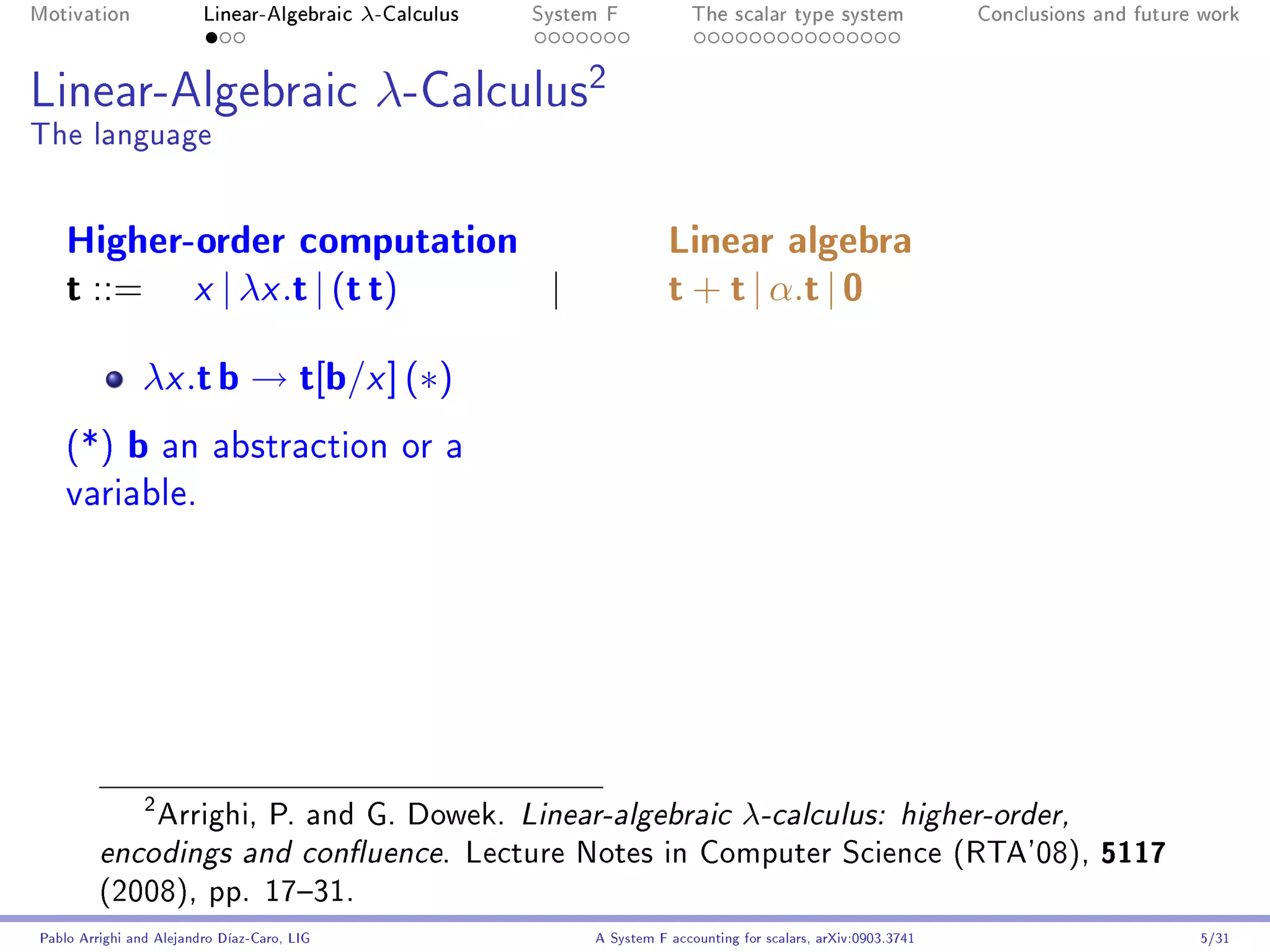 Motivation               Linear-Algebraic    λ-Calculus   System F            The scalar type system                Conclusions and future work




Linear-Algebraic                              λ-Calculus2
The language


    Higher-order computation                                              Linear algebra
    t ::= x | λx .t | (t t)  |                                            t + t | α.t | 0
               λx .t b → t[b/x ] (∗)
    (*)      b an abstraction or a
    variable.




             Arrighi, P. and G. Dowek. Linear-algebraic λ-calculus: higher-order,
                2


         encodings and conuence. Lecture Notes in Computer Science (RTA'08), 5117
         (2008), pp. 1731.
Pablo Arrighi and Alejandro Díaz-Caro, LIG                     A System F accounting for scalars, arXiv:0903.3741                         5/31
 