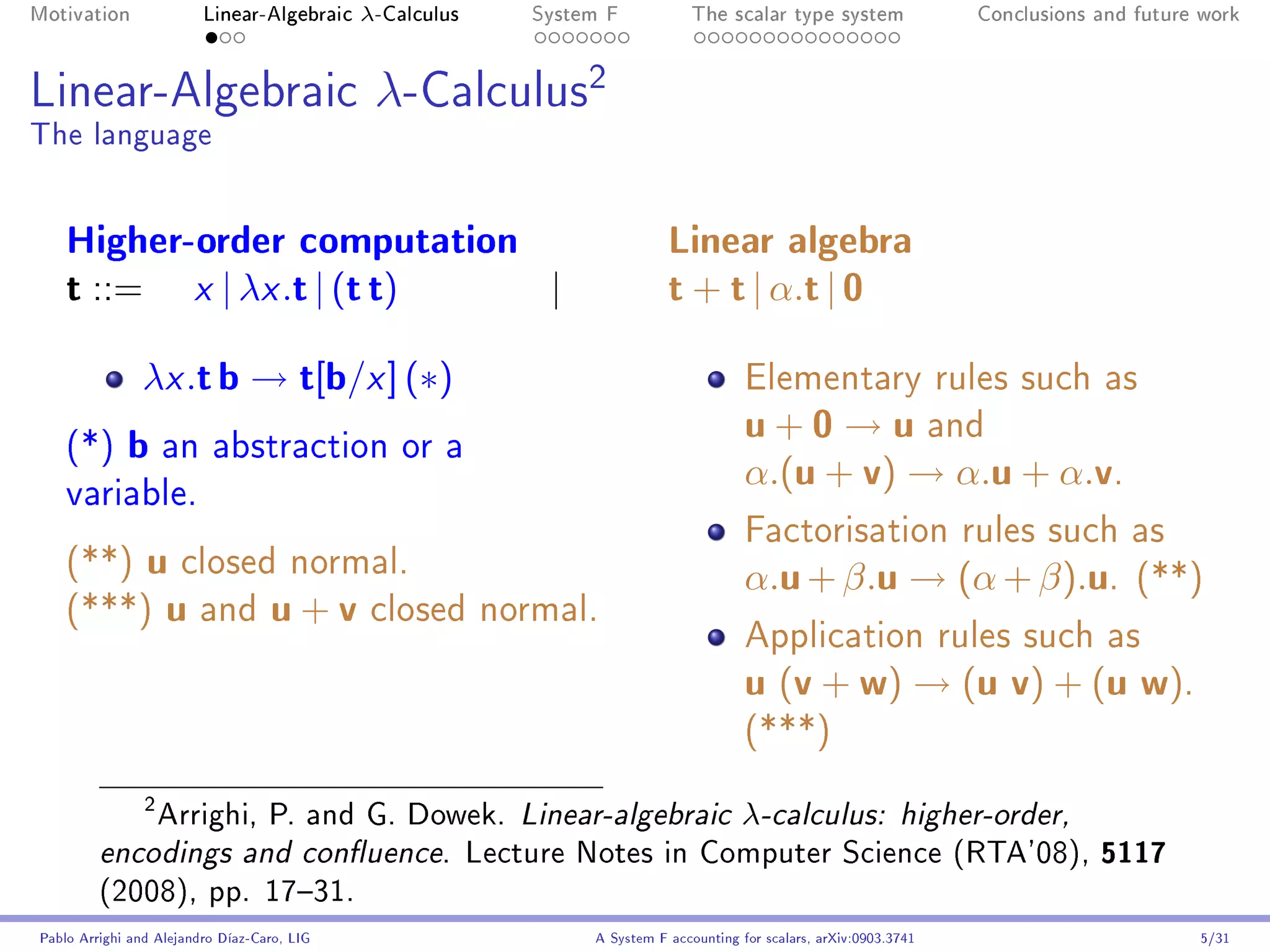 Motivation               Linear-Algebraic    λ-Calculus   System F            The scalar type system                Conclusions and future work




Linear-Algebraic                              λ-Calculus2
The language


    Higher-order computation                                              Linear algebra
    t ::= x | λx .t | (t t)  |                                            t + t | α.t | 0
               λx .t b → t[b/x ] (∗)                                                  Elementary rules such as

    (*)      b an abstraction or a                                                    u + 0 → u and
                                                                                      α.(u + v) → α.u + α.v.
    variable.
                                                                                      Factorisation rules such as
    (**) u closed normal.                                                             α.u + β.u → (α + β).u.                        (**)
    (***) u and u + v closed normal.
                                                                                      Application rules such as
                                                                                      u (v + w) → (u v) + (u w).
                                                                                      (***)


             Arrighi, P. and G. Dowek. Linear-algebraic λ-calculus: higher-order,
                2


         encodings and conuence. Lecture Notes in Computer Science (RTA'08), 5117
         (2008), pp. 1731.
Pablo Arrighi and Alejandro Díaz-Caro, LIG                     A System F accounting for scalars, arXiv:0903.3741                         5/31
 