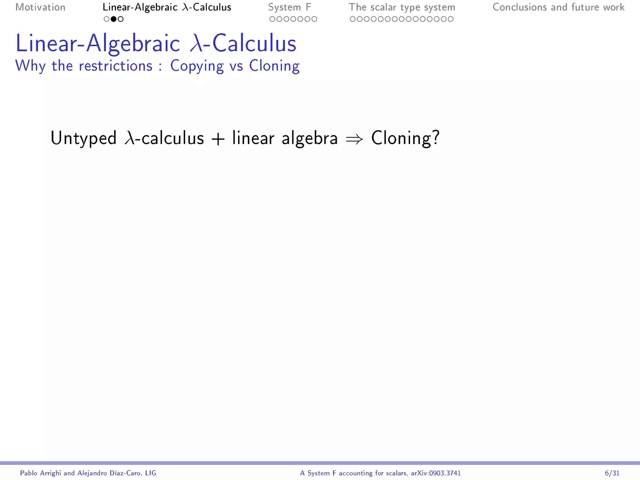 Motivation               Linear-Algebraic    λ-Calculus   System F            The scalar type system                Conclusions and future work




Linear-Algebraic λ-Calculus
Why the restrictions : Copying vs Cloning



         Untyped                λ-calculus        + linear algebra          ⇒       Cloning?




Pablo Arrighi and Alejandro Díaz-Caro, LIG                     A System F accounting for scalars, arXiv:0903.3741                         6/31
 