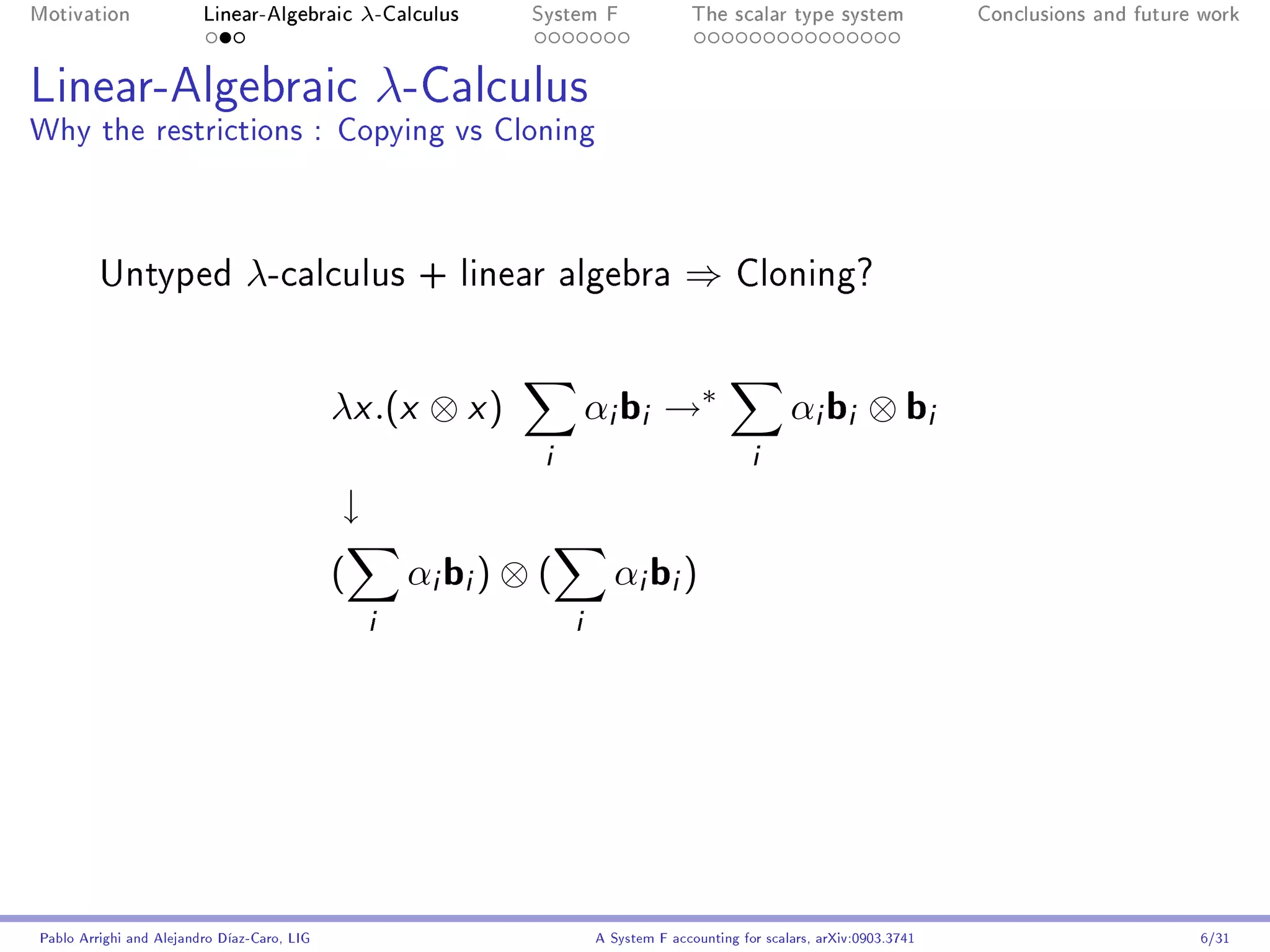 Motivation               Linear-Algebraic        λ-Calculus   System F                The scalar type system                Conclusions and future work




Linear-Algebraic λ-Calculus
Why the restrictions : Copying vs Cloning



         Untyped                λ-calculus            + linear algebra              ⇒       Cloning?




                                             λx .(x ⊗ x )              αi bi →∗                      αi bi ⊗ bi
                                                               i                               i
                                             ↓
                                             (       αi bi ) ⊗ (         αi bi )
                                                 i                 i




Pablo Arrighi and Alejandro Díaz-Caro, LIG                             A System F accounting for scalars, arXiv:0903.3741                         6/31
 