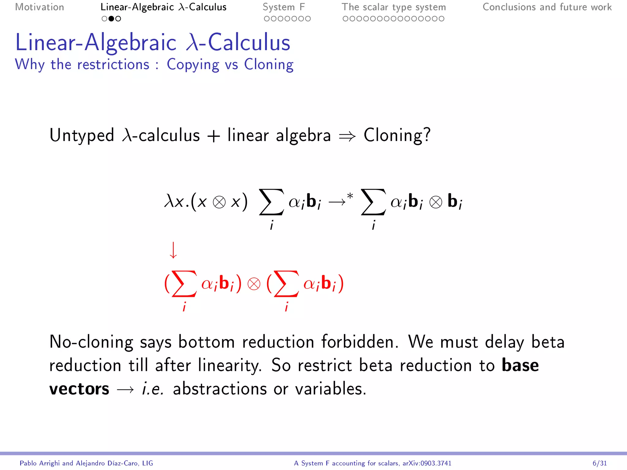 Motivation               Linear-Algebraic        λ-Calculus    System F                The scalar type system                Conclusions and future work




Linear-Algebraic λ-Calculus
Why the restrictions : Copying vs Cloning



         Untyped                λ-calculus            + linear algebra               ⇒       Cloning?




                                             λx .(x ⊗ x )               αi bi →∗                      αi bi ⊗ bi
                                                                i                               i
                                             ↓
                                             (        αi bi ) ⊗ (         αi bi )
                                                  i                 i
         No-cloning says bottom reduction forbidden. We must delay beta
         reduction till after linearity. So restrict beta reduction to                                                          base
         vectors → i.e.                          abstractions or variables.




Pablo Arrighi and Alejandro Díaz-Caro, LIG                              A System F accounting for scalars, arXiv:0903.3741                         6/31
 