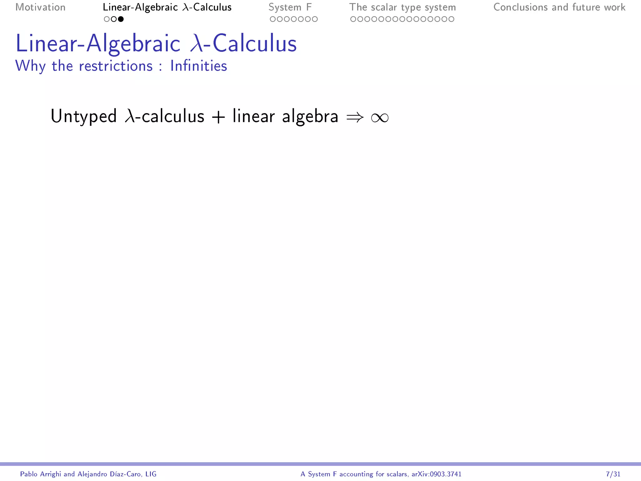 Motivation               Linear-Algebraic    λ-Calculus   System F            The scalar type system                Conclusions and future work




Linear-Algebraic λ-Calculus
Why the restrictions : Innities


         Untyped                λ-calculus        + linear algebra          ⇒∞




Pablo Arrighi and Alejandro Díaz-Caro, LIG                     A System F accounting for scalars, arXiv:0903.3741                         7/31
 
