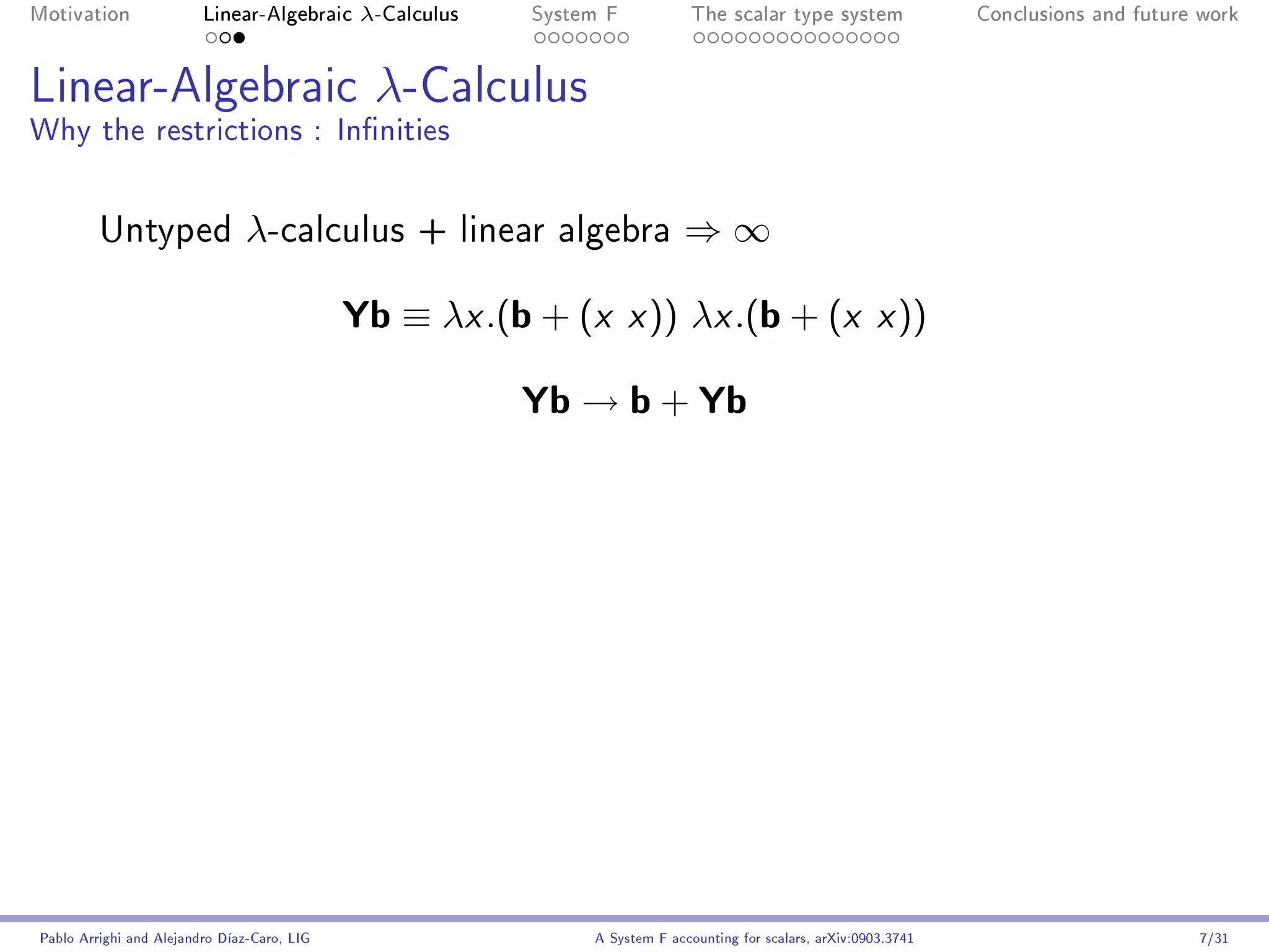 Motivation               Linear-Algebraic     λ-Calculus   System F            The scalar type system                Conclusions and future work




Linear-Algebraic λ-Calculus
Why the restrictions : Innities


         Untyped                λ-calculus         + linear algebra          ⇒∞

                                             Yb ≡ λx .(b + (x x )) λx .(b + (x x ))
                                                           Yb → b + Yb




Pablo Arrighi and Alejandro Díaz-Caro, LIG                      A System F accounting for scalars, arXiv:0903.3741                         7/31
 