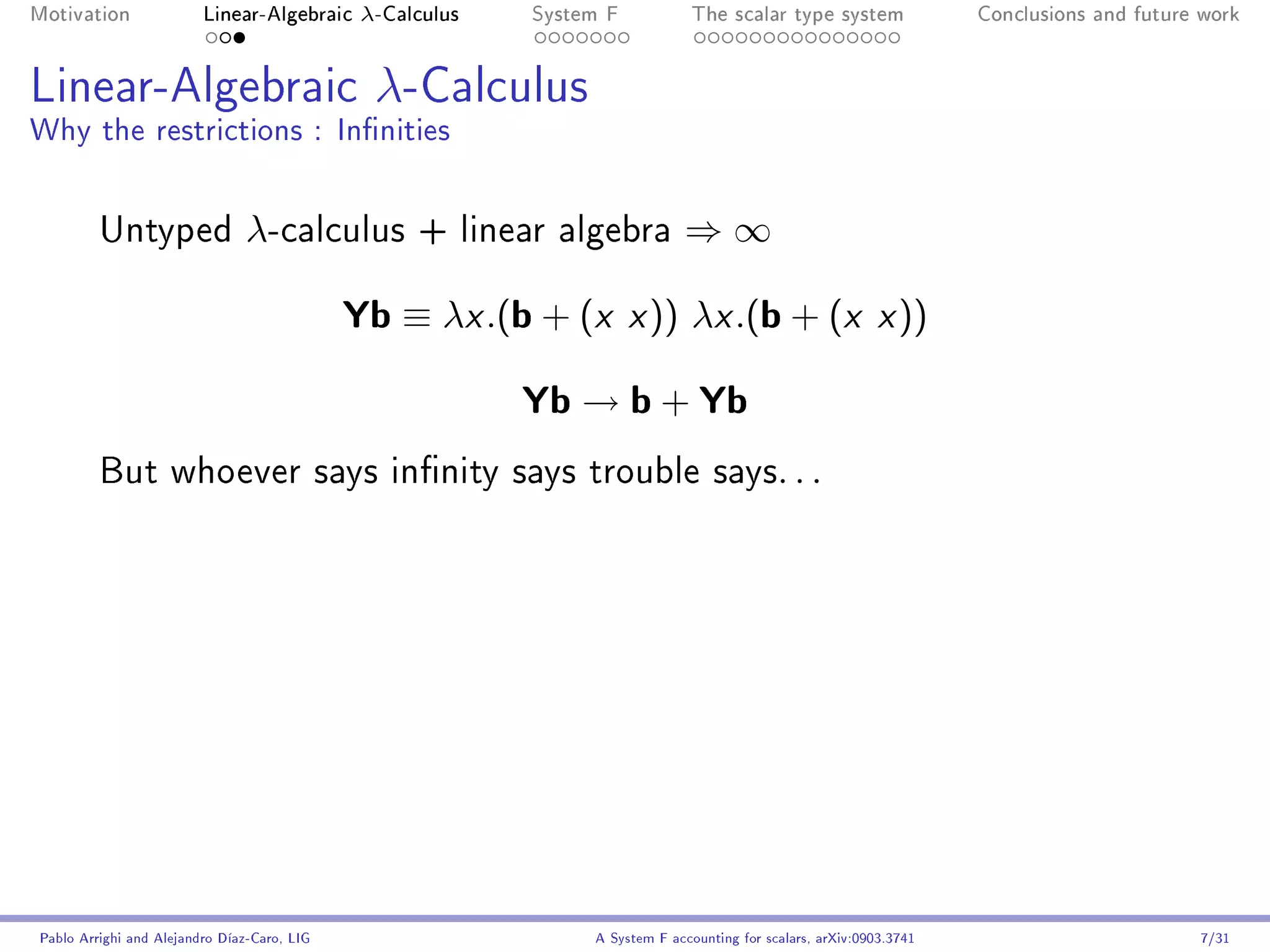 Motivation               Linear-Algebraic     λ-Calculus   System F            The scalar type system                Conclusions and future work




Linear-Algebraic λ-Calculus
Why the restrictions : Innities


         Untyped                λ-calculus         + linear algebra          ⇒∞

                                             Yb ≡ λx .(b + (x x )) λx .(b + (x x ))
                                                           Yb → b + Yb
         But whoever says innity says trouble says. . .




Pablo Arrighi and Alejandro Díaz-Caro, LIG                      A System F accounting for scalars, arXiv:0903.3741                         7/31
 
