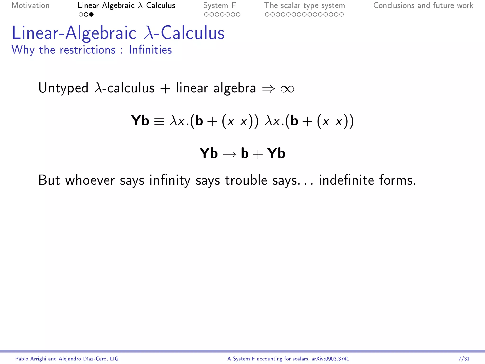 Motivation               Linear-Algebraic     λ-Calculus   System F            The scalar type system                Conclusions and future work




Linear-Algebraic λ-Calculus
Why the restrictions : Innities


         Untyped                λ-calculus         + linear algebra          ⇒∞

                                             Yb ≡ λx .(b + (x x )) λx .(b + (x x ))
                                                           Yb → b + Yb
         But whoever says innity says trouble says. . . indenite forms.




Pablo Arrighi and Alejandro Díaz-Caro, LIG                      A System F accounting for scalars, arXiv:0903.3741                         7/31
 