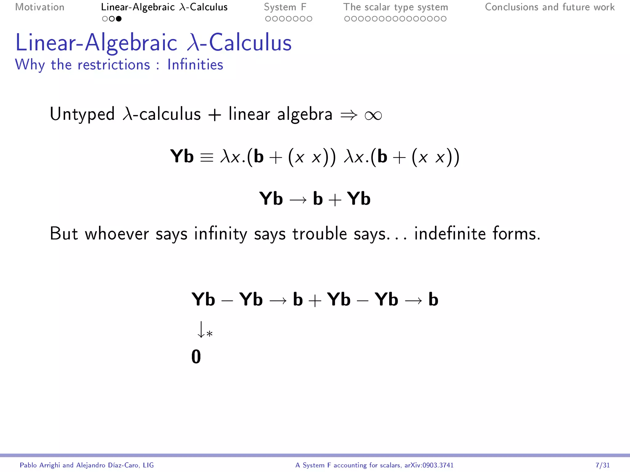 Motivation               Linear-Algebraic     λ-Calculus   System F            The scalar type system                Conclusions and future work




Linear-Algebraic λ-Calculus
Why the restrictions : Innities


         Untyped                λ-calculus          + linear algebra         ⇒∞

                                             Yb ≡ λx .(b + (x x )) λx .(b + (x x ))
                                                           Yb → b + Yb
         But whoever says innity says trouble says. . . indenite forms.




                                                Yb − Yb → b + Yb − Yb → b
                                                 ↓∗
                                                0



Pablo Arrighi and Alejandro Díaz-Caro, LIG                      A System F accounting for scalars, arXiv:0903.3741                         7/31
 