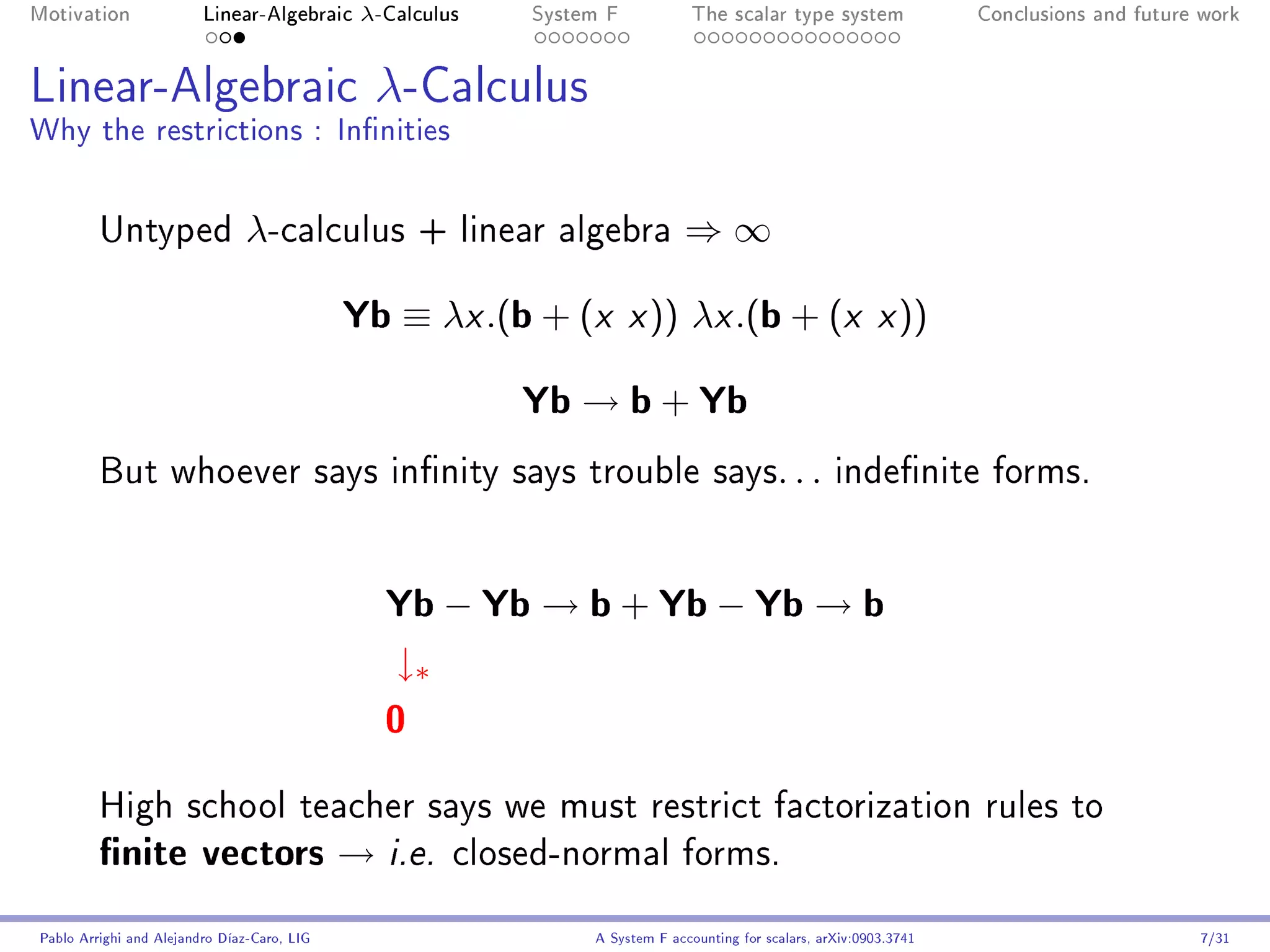 Motivation               Linear-Algebraic     λ-Calculus   System F            The scalar type system                Conclusions and future work




Linear-Algebraic λ-Calculus
Why the restrictions : Innities


         Untyped                λ-calculus          + linear algebra         ⇒∞

                                             Yb ≡ λx .(b + (x x )) λx .(b + (x x ))
                                                           Yb → b + Yb
         But whoever says innity says trouble says. . . indenite forms.




                                                Yb − Yb → b + Yb − Yb → b
                                                 ↓∗
                                                0
         High school teacher says we must restrict factorization rules to
         nite vectors → i.e.                          closed-normal forms.


Pablo Arrighi and Alejandro Díaz-Caro, LIG                      A System F accounting for scalars, arXiv:0903.3741                         7/31
 