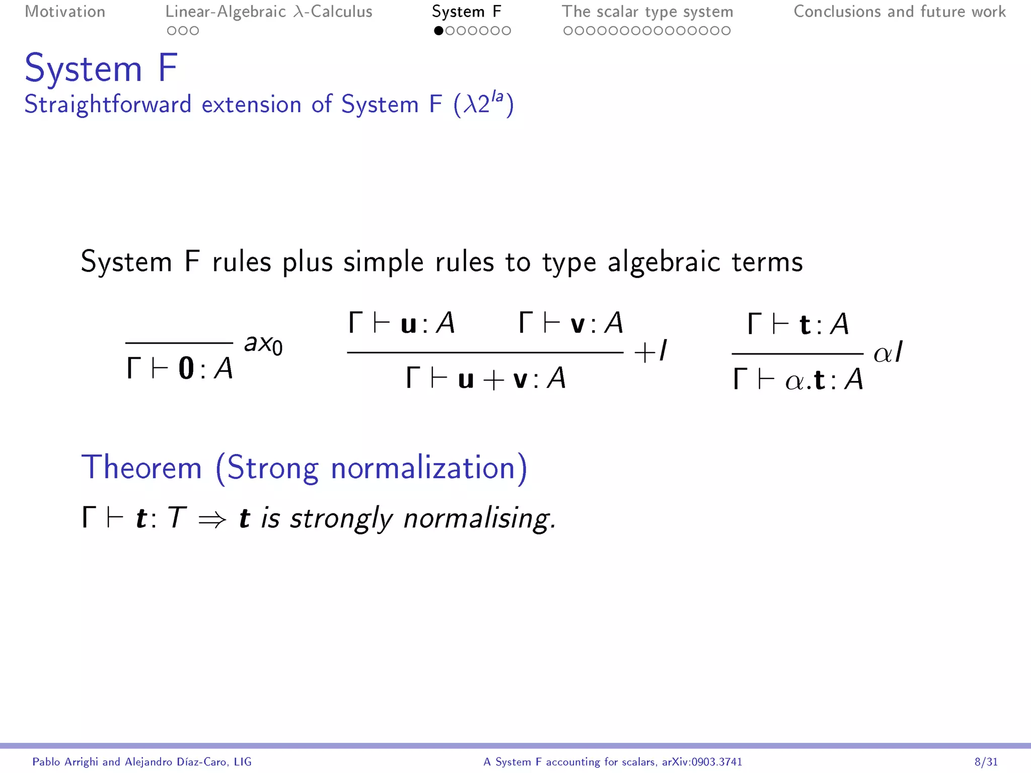 Motivation               Linear-Algebraic      λ-Calculus       System F            The scalar type system                    Conclusions and future work




System F
Straightforward extension of System F (λ2la )




         System F rules plus simple rules to type algebraic terms


                                        ax0
                                                     Γ      u: A           Γ         v: A                                 Γ    t: A
                                                                                                 +I                                     αI
                 Γ         0: A                             Γ      u + v: A                                         Γ         α.t : A

         Theorem (Strong normalization)
         Γ         t: T        ⇒t            is strongly normalising.




Pablo Arrighi and Alejandro Díaz-Caro, LIG                           A System F accounting for scalars, arXiv:0903.3741                             8/31
 