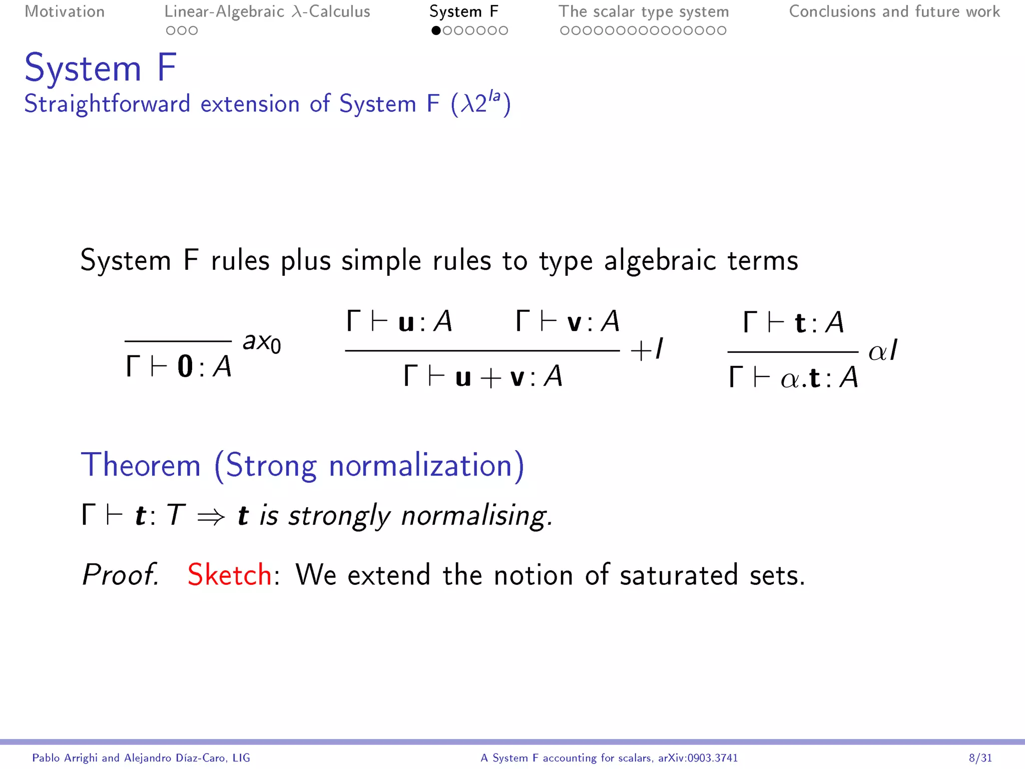 Motivation               Linear-Algebraic      λ-Calculus       System F            The scalar type system                    Conclusions and future work




System F
Straightforward extension of System F (λ2la )




         System F rules plus simple rules to type algebraic terms


                                        ax0
                                                     Γ      u: A           Γ         v: A                                 Γ    t: A
                                                                                                 +I                                     αI
                 Γ         0: A                             Γ      u + v: A                                         Γ         α.t : A

         Theorem (Strong normalization)
         Γ         t: T        ⇒t            is strongly normalising.


         Proof.              Sketch: We extend the notion of saturated sets.




Pablo Arrighi and Alejandro Díaz-Caro, LIG                           A System F accounting for scalars, arXiv:0903.3741                             8/31
 
