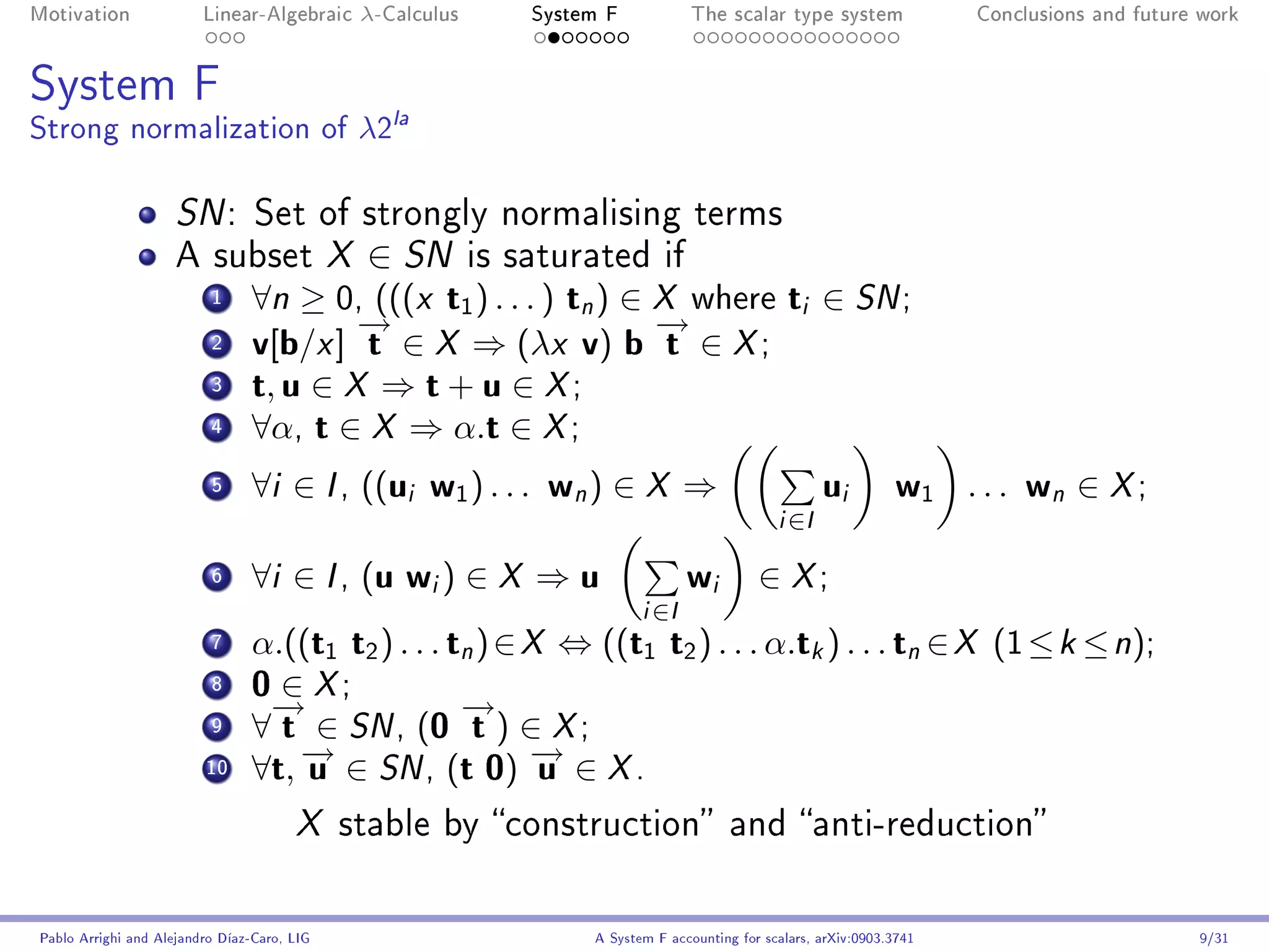 Motivation               Linear-Algebraic     λ-Calculus       System F             The scalar type system               Conclusions and future work




System F
Strong normalization of λ2la

                     SN :        Set of strongly normalising terms
                     A subset X               ∈ SN         is saturated if
                          1     ∀n ≥ 0, (((x t1 ) . . . ) tn ) ∈ X where ti ∈ SN ;
                                        →
                                        −                        →
                                                                 −
                          2     v[b/x ] t ∈ X ⇒ (λx v) b t ∈ X ;
                          3     t, u ∈ X ⇒ t + u ∈ X ;
                          4     ∀α, t ∈ X ⇒ α.t ∈ X ;
                          5     ∀i ∈ I , ((ui w1 ) . . . wn ) ∈ X ⇒                                      u   i    w1 . . . w ∈ X ;
                                                                                                                                n
                                                                                                i   ∈I

                          6     ∀i ∈ I , (u wi ) ∈ X ⇒ u                            w i      ∈ X;
                                                                           i   ∈I
                          7     α.((t1 t2 ) . . . tn ) ∈ X ⇔ ((t1 t2 ) . . . α.tk ) . . . tn ∈ X (1 ≤ k ≤ n);
                          8     0 ∈ X;
                                 →
                                 −                 →
                                                   −
                          9     ∀ t ∈ SN , (0 t ) ∈ X ;
                         10
                                   → ∈ SN , (t 0) → ∈ X .
                                   −
                                ∀t, u                    −u
                                       X     stable by construction and anti-reduction



Pablo Arrighi and Alejandro Díaz-Caro, LIG                          A System F accounting for scalars, arXiv:0903.3741                         9/31
 