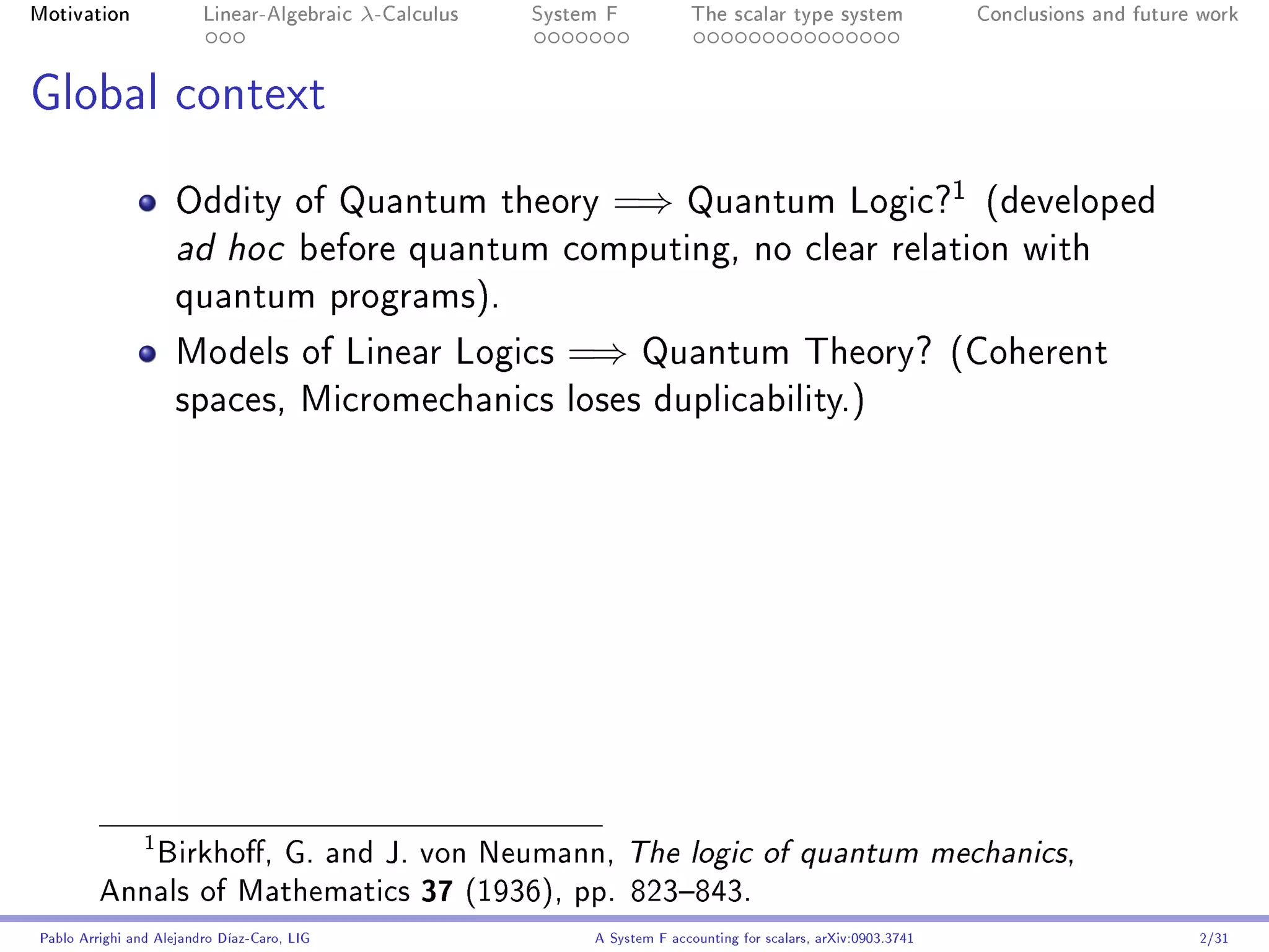 Motivation               Linear-Algebraic    λ-Calculus   System F            The scalar type system                    Conclusions and future work




Global context

                                                                                                                    1
                     Oddity of Quantum theory                    =⇒          Quantum Logic?                             (developed
                     ad hoc             before quantum computing, no clear relation with
                     quantum programs).

                     Models of Linear Logics                 =⇒       Quantum Theory? (Coherent
                     spaces, Micromechanics loses duplicability.)




            Birkho, G. and J. von Neumann, The logic of quantum mechanics,
                1


         Annals of Mathematics 37 (1936), pp. 823843.
Pablo Arrighi and Alejandro Díaz-Caro, LIG                     A System F accounting for scalars, arXiv:0903.3741                             2/31
 