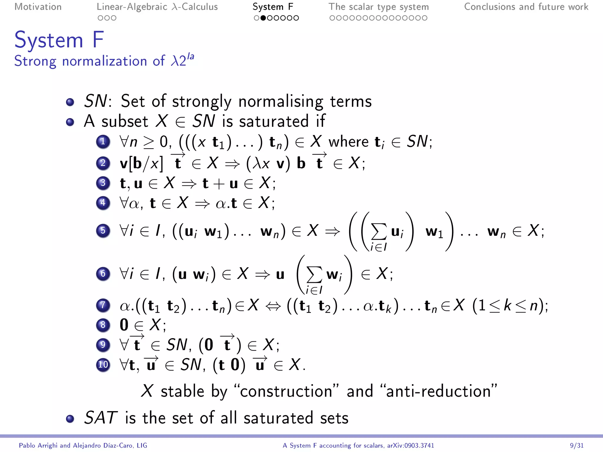 Motivation               Linear-Algebraic     λ-Calculus       System F             The scalar type system               Conclusions and future work




System F
Strong normalization of λ2la

                     SN :        Set of strongly normalising terms
                     A subset X               ∈ SN         is saturated if
                          1     ∀n ≥ 0, (((x t1 ) . . . ) tn ) ∈ X where ti ∈ SN ;
                                        →
                                        −                        →
                                                                 −
                          2     v[b/x ] t ∈ X ⇒ (λx v) b t ∈ X ;
                          3     t, u ∈ X ⇒ t + u ∈ X ;
                          4     ∀α, t ∈ X ⇒ α.t ∈ X ;
                          5     ∀i ∈ I , ((ui w1 ) . . . wn ) ∈ X ⇒                                      u   i    w1 . . . w ∈ X ;
                                                                                                                                n
                                                                                                i   ∈I

                          6     ∀i ∈ I , (u wi ) ∈ X ⇒ u                            w i      ∈ X;
                                                                           i   ∈I
                          7     α.((t1 t2 ) . . . tn ) ∈ X ⇔ ((t1 t2 ) . . . α.tk ) . . . tn ∈ X (1 ≤ k ≤ n);
                          8     0 ∈ X;
                                 →
                                 −                 →
                                                   −
                          9     ∀ t ∈ SN , (0 t ) ∈ X ;
                         10
                                   → ∈ SN , (t 0) → ∈ X .
                                   −
                                ∀t, u                    −u
                                       X     stable by construction and anti-reduction

                     SAT          is the set of all saturated sets
Pablo Arrighi and Alejandro Díaz-Caro, LIG                          A System F accounting for scalars, arXiv:0903.3741                         9/31
 