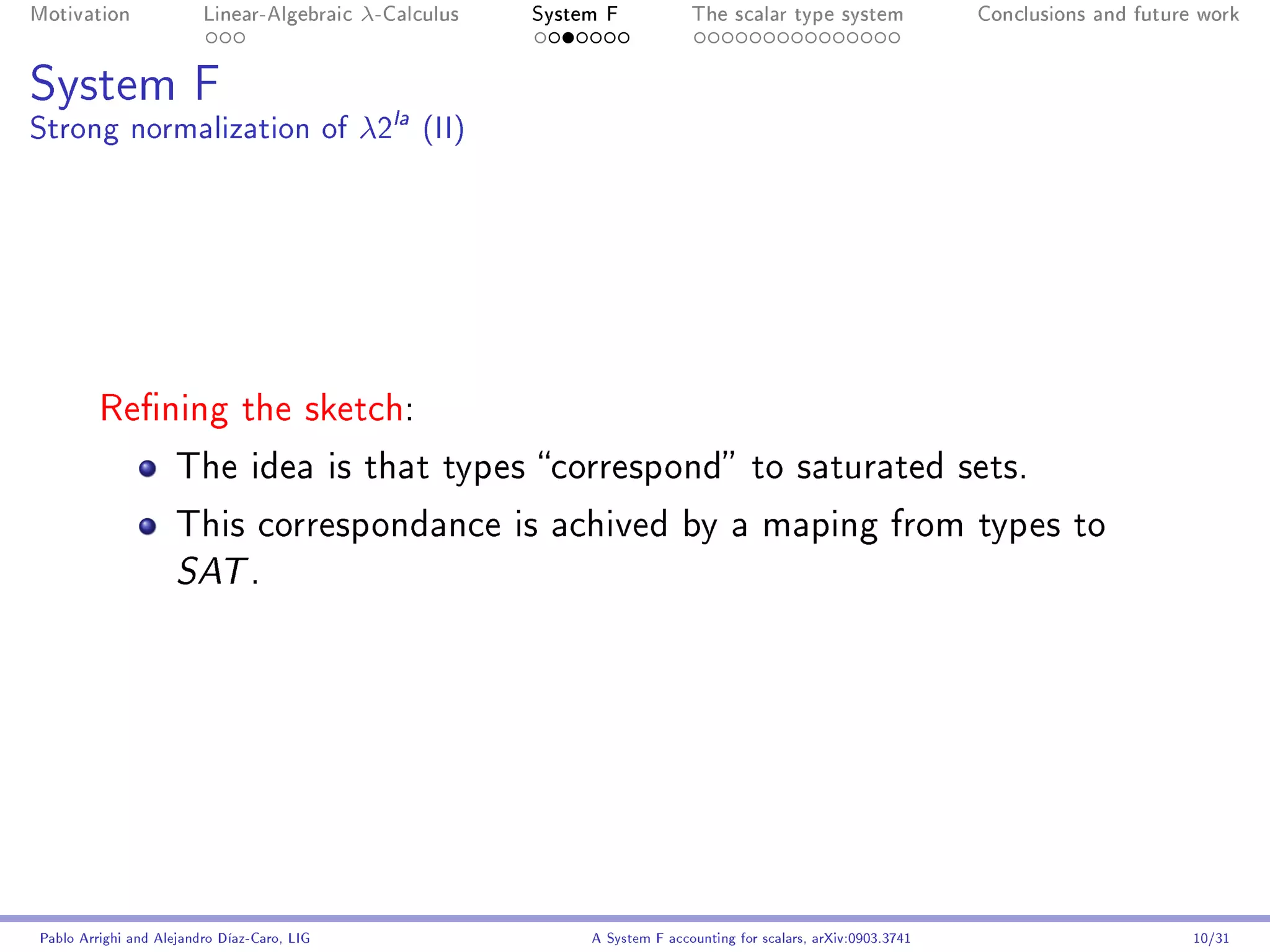 Motivation               Linear-Algebraic    λ-Calculus   System F            The scalar type system                Conclusions and future work




System F
Strong normalization of λ2la (II)




         Rening the sketch:

                     The idea is that types correspond to saturated sets.

                     This correspondance is achived by a maping from types to
                     SAT .




Pablo Arrighi and Alejandro Díaz-Caro, LIG                     A System F accounting for scalars, arXiv:0903.3741                         10/31
 