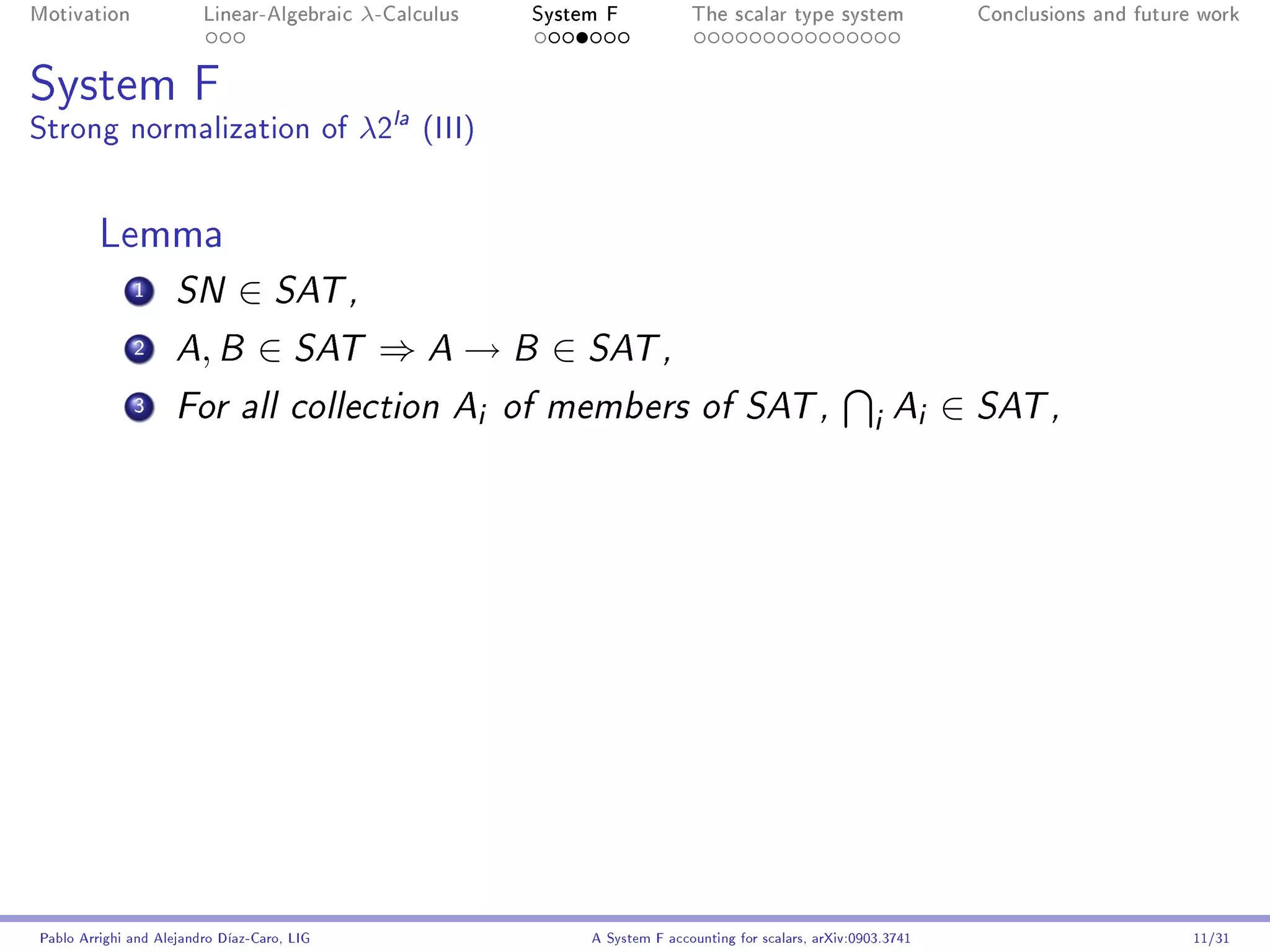 Motivation               Linear-Algebraic    λ-Calculus        System F            The scalar type system                Conclusions and future work




System F
Strong normalization of λ2la (III)


         Lemma
              1      SN       ∈ SAT ,
              2      A B ,       ∈ SAT ⇒ A → B ∈ SAT ,
              3      For all collection A                 i   of members of SAT ,
                                                                                                                i Ai ∈ SAT ,




Pablo Arrighi and Alejandro Díaz-Caro, LIG                          A System F accounting for scalars, arXiv:0903.3741                         11/31
 