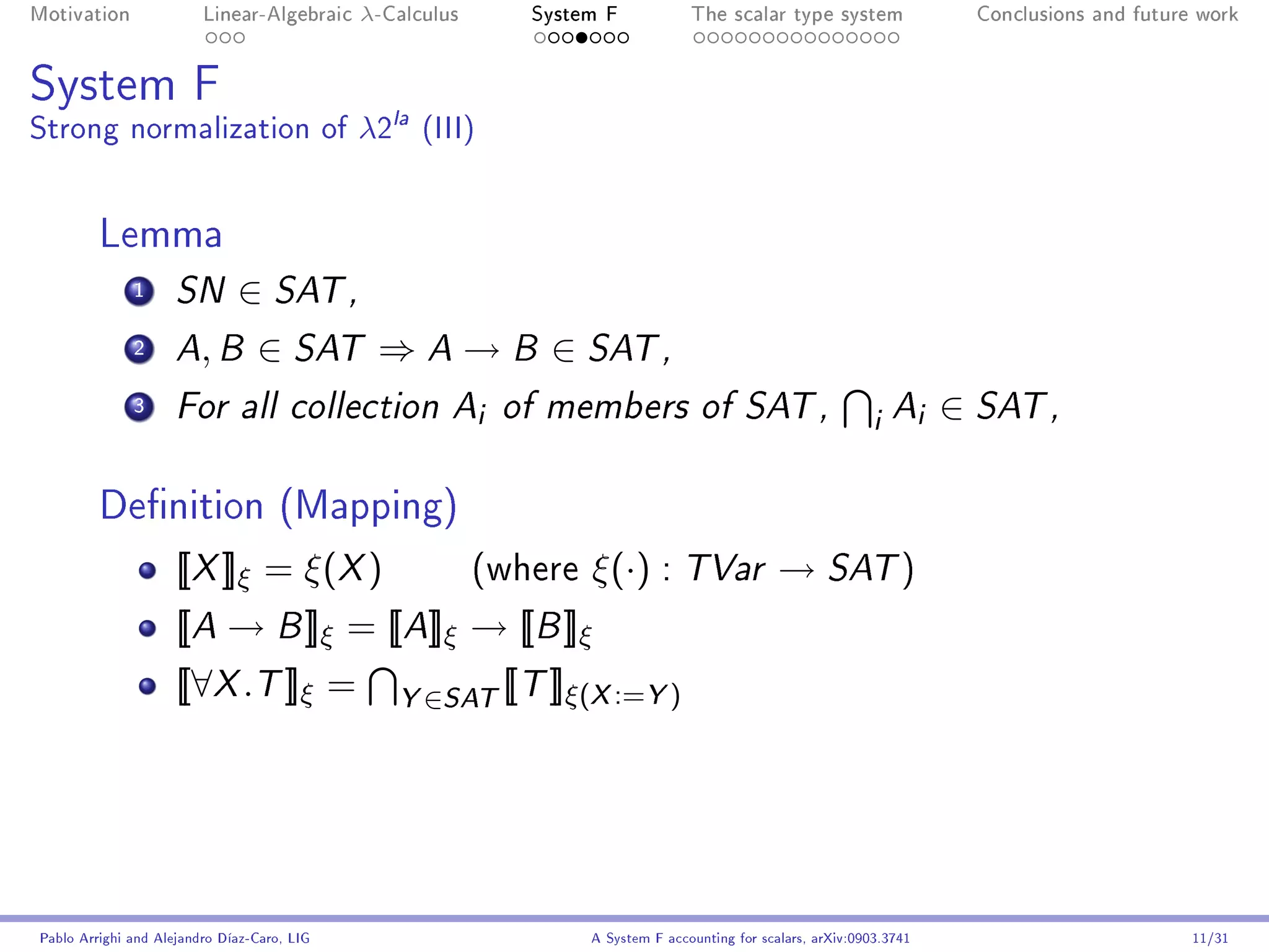 Motivation               Linear-Algebraic    λ-Calculus        System F            The scalar type system                Conclusions and future work




System F
Strong normalization of λ2la (III)


         Lemma
              1      SN       ∈ SAT ,
              2      A B ,       ∈ SAT ⇒ A → B ∈ SAT ,
              3      For all collection A                 i   of members of SAT ,
                                                                                                                i Ai ∈ SAT ,

         Denition (Mapping)
                     [[X ]]ξ = ξ(X )                      (where    ξ(·) : TVar → SAT )
                     [[A → B ]]ξ = [[A]]ξ → [[B ]]ξ
                     [[∀X .T ]]ξ =              Y ∈SAT [[T ]]ξ(X :=Y )




Pablo Arrighi and Alejandro Díaz-Caro, LIG                          A System F accounting for scalars, arXiv:0903.3741                         11/31
 