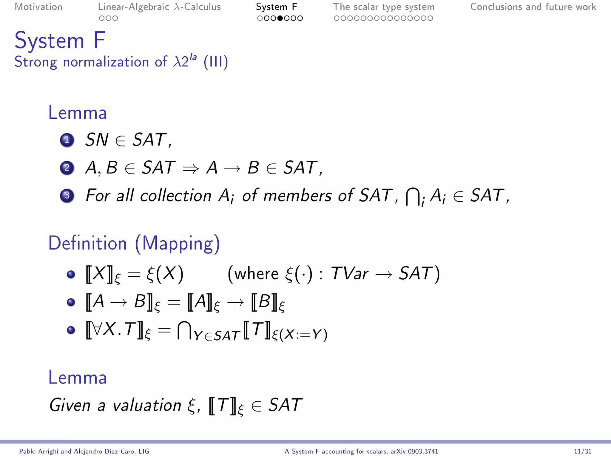 Motivation               Linear-Algebraic    λ-Calculus        System F            The scalar type system                Conclusions and future work




System F
Strong normalization of λ2la (III)


         Lemma
              1      SN       ∈ SAT ,
              2      A B ,       ∈ SAT ⇒ A → B ∈ SAT ,
              3      For all collection A                 i   of members of SAT ,
                                                                                                                i Ai ∈ SAT ,

         Denition (Mapping)
                     [[X ]]ξ = ξ(X )                      (where    ξ(·) : TVar → SAT )
                     [[A → B ]]ξ = [[A]]ξ → [[B ]]ξ
                     [[∀X .T ]]ξ =              Y ∈SAT [[T ]]ξ(X :=Y )

         Lemma
         Given a valuation                     ξ , [[T ]]ξ ∈ SAT

Pablo Arrighi and Alejandro Díaz-Caro, LIG                          A System F accounting for scalars, arXiv:0903.3741                         11/31
 