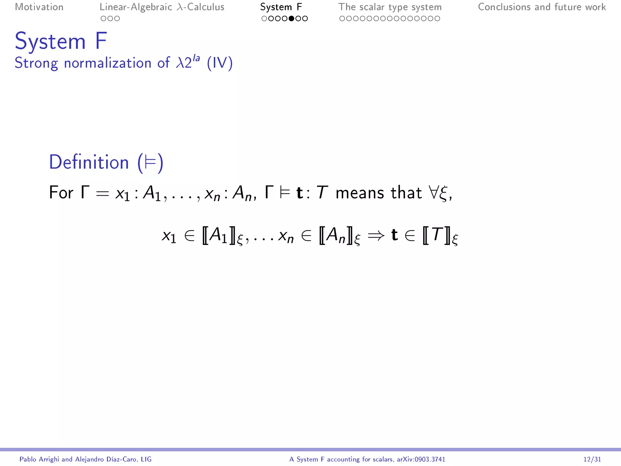 Motivation               Linear-Algebraic     λ-Calculus      System F            The scalar type system                Conclusions and future work




System F
Strong normalization of λ2la (IV)




         Denition ( )
         For       Γ = x1 : A1 , . . . , xn : An , Γ                 t: T        means that                    ∀ξ ,

                                             x1   ∈ [[A1 ]]ξ , . . . xn ∈ [[An ]]ξ ⇒ t ∈ [[T ]]ξ




Pablo Arrighi and Alejandro Díaz-Caro, LIG                         A System F accounting for scalars, arXiv:0903.3741                         12/31
 