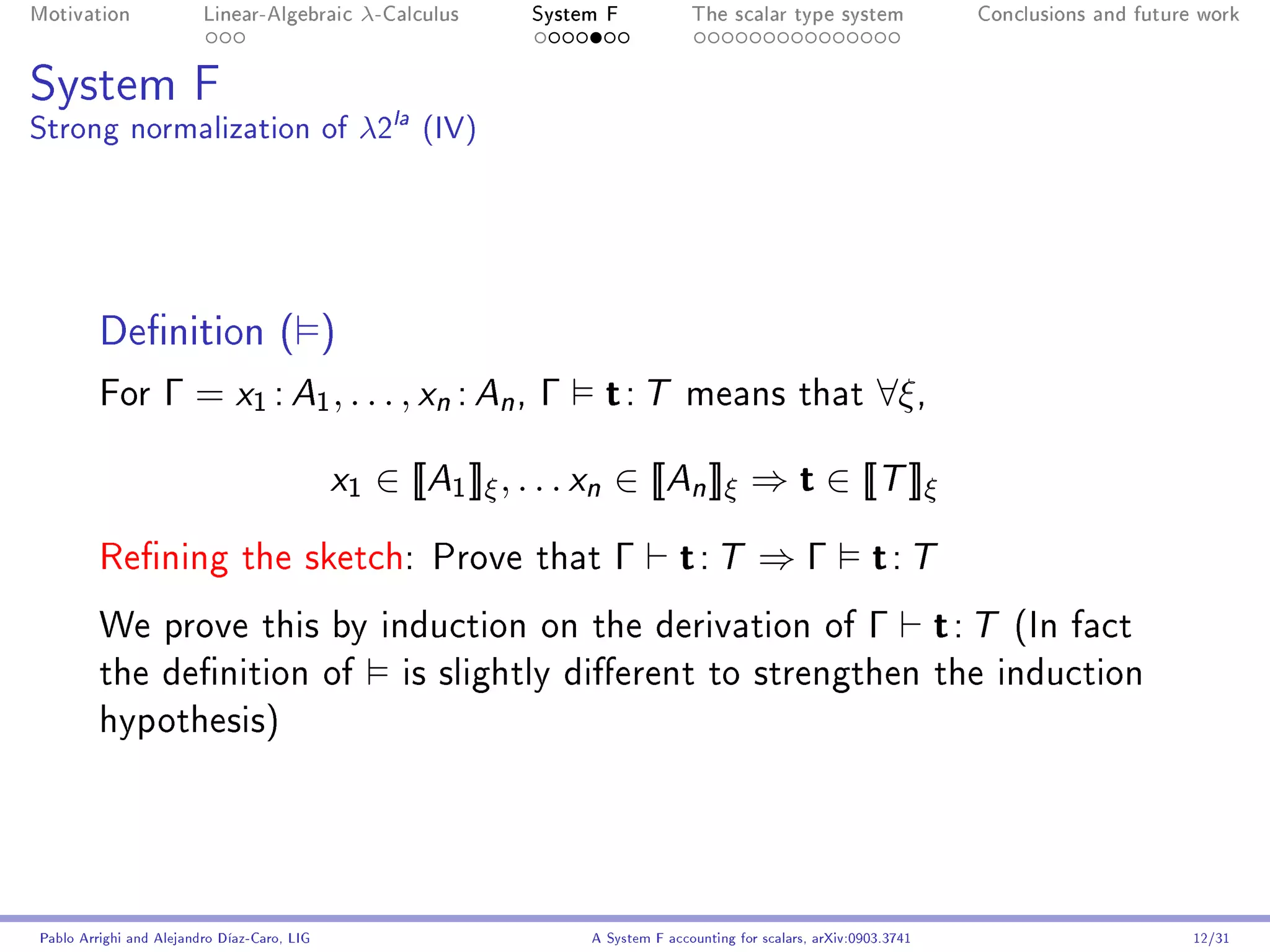Motivation               Linear-Algebraic     λ-Calculus      System F            The scalar type system                  Conclusions and future work




System F
Strong normalization of λ2la (IV)




         Denition ( )
         For       Γ = x1 : A1 , . . . , xn : An , Γ                 t: T        means that                    ∀ξ ,

                                             x1   ∈ [[A1 ]]ξ , . . . xn ∈ [[An ]]ξ ⇒ t ∈ [[T ]]ξ

         Rening the sketch: Prove that                               Γ         t: T ⇒ Γ t: T
         We prove this by induction on the derivation of                                                      Γ         t: T   (In fact
         the denition of                           is slightly dierent to strengthen the induction
         hypothesis)




Pablo Arrighi and Alejandro Díaz-Caro, LIG                         A System F accounting for scalars, arXiv:0903.3741                           12/31
 