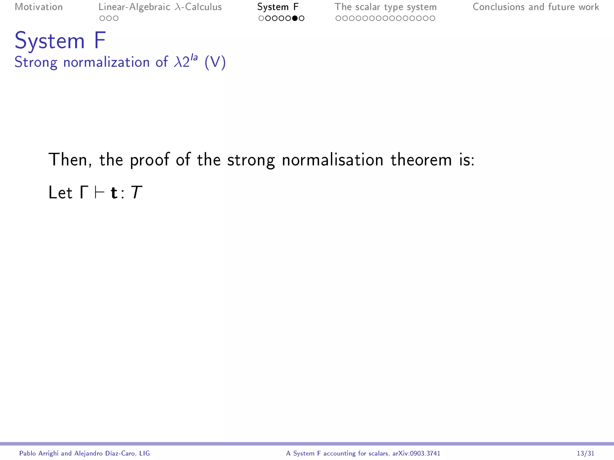 Motivation               Linear-Algebraic    λ-Calculus   System F            The scalar type system                Conclusions and future work




System F
Strong normalization of λ2la (V)




         Then, the proof of the strong normalisation theorem is:

         Let       Γ         t: T




Pablo Arrighi and Alejandro Díaz-Caro, LIG                     A System F accounting for scalars, arXiv:0903.3741                         13/31
 