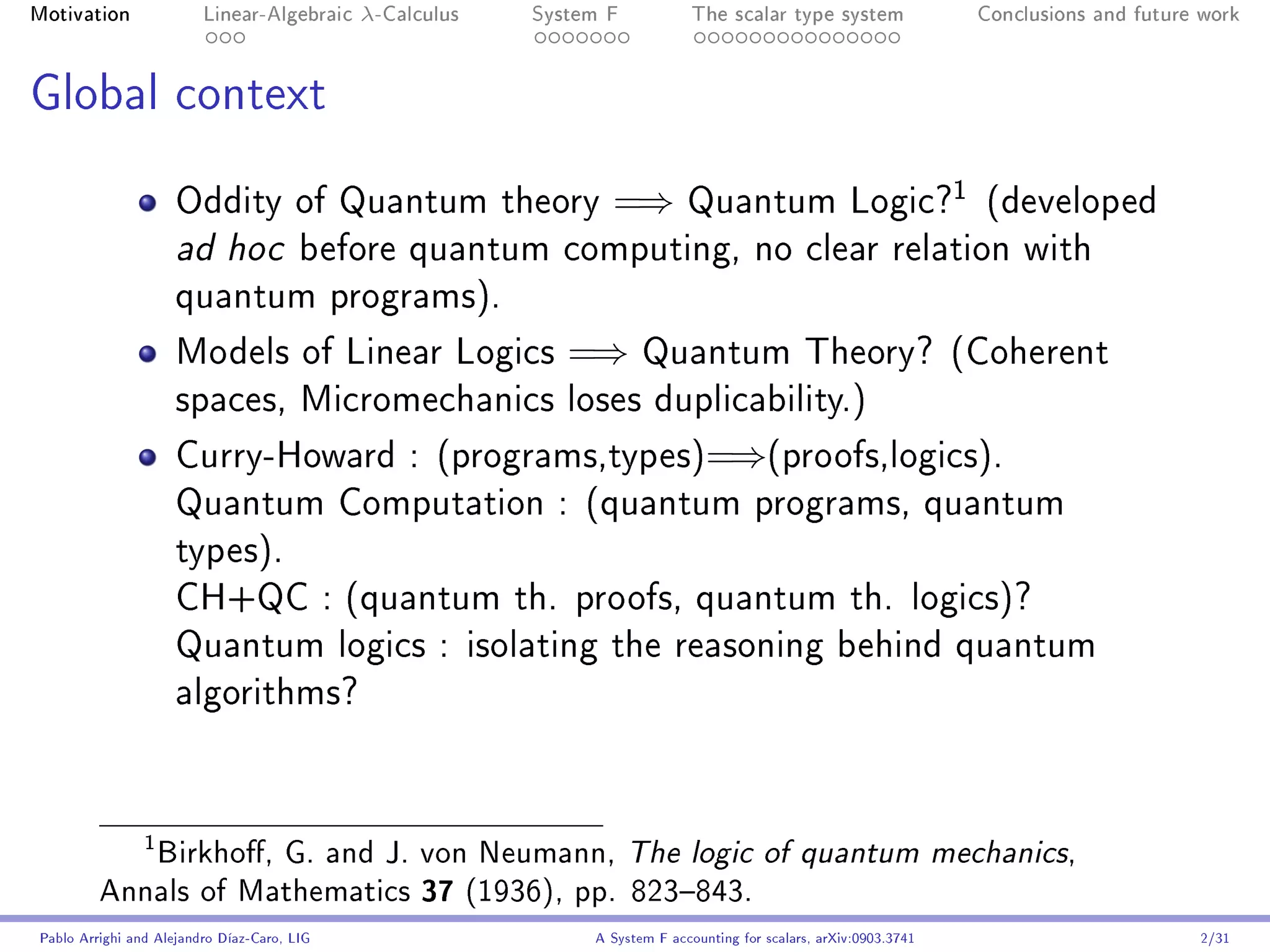 Motivation               Linear-Algebraic    λ-Calculus   System F            The scalar type system                    Conclusions and future work




Global context

                                                                                                                    1
                     Oddity of Quantum theory                    =⇒          Quantum Logic?                             (developed
                     ad hoc             before quantum computing, no clear relation with
                     quantum programs).

                     Models of Linear Logics                 =⇒       Quantum Theory? (Coherent
                     spaces, Micromechanics loses duplicability.)

                     Curry-Howard : (programs,types)=⇒(proofs,logics).
                     Quantum Computation : (quantum programs, quantum
                     types).
                     CH+QC : (quantum th. proofs, quantum th. logics)?
                     Quantum logics : isolating the reasoning behind quantum
                     algorithms?




            Birkho, G. and J. von Neumann, The logic of quantum mechanics,
                1


         Annals of Mathematics 37 (1936), pp. 823843.
Pablo Arrighi and Alejandro Díaz-Caro, LIG                     A System F accounting for scalars, arXiv:0903.3741                             2/31
 