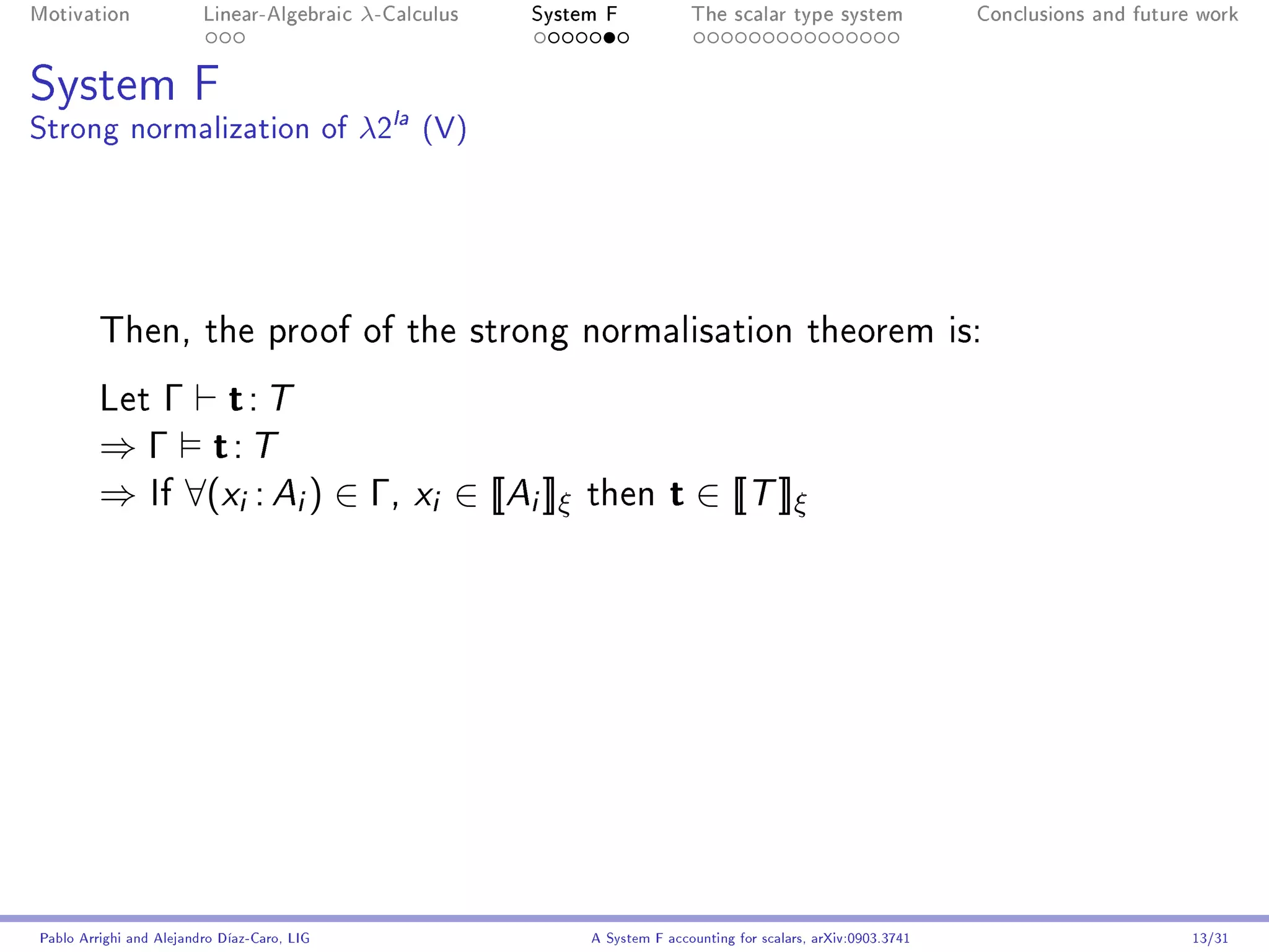 Motivation               Linear-Algebraic    λ-Calculus   System F            The scalar type system                Conclusions and future work




System F
Strong normalization of λ2la (V)




         Then, the proof of the strong normalisation theorem is:

         Let Γ  t: T
         ⇒ Γ t: T
         ⇒ If ∀(xi : Ai ) ∈ Γ, xi ∈ [[Ai ]]ξ                   then        t ∈ [[T ]]ξ




Pablo Arrighi and Alejandro Díaz-Caro, LIG                     A System F accounting for scalars, arXiv:0903.3741                         13/31
 