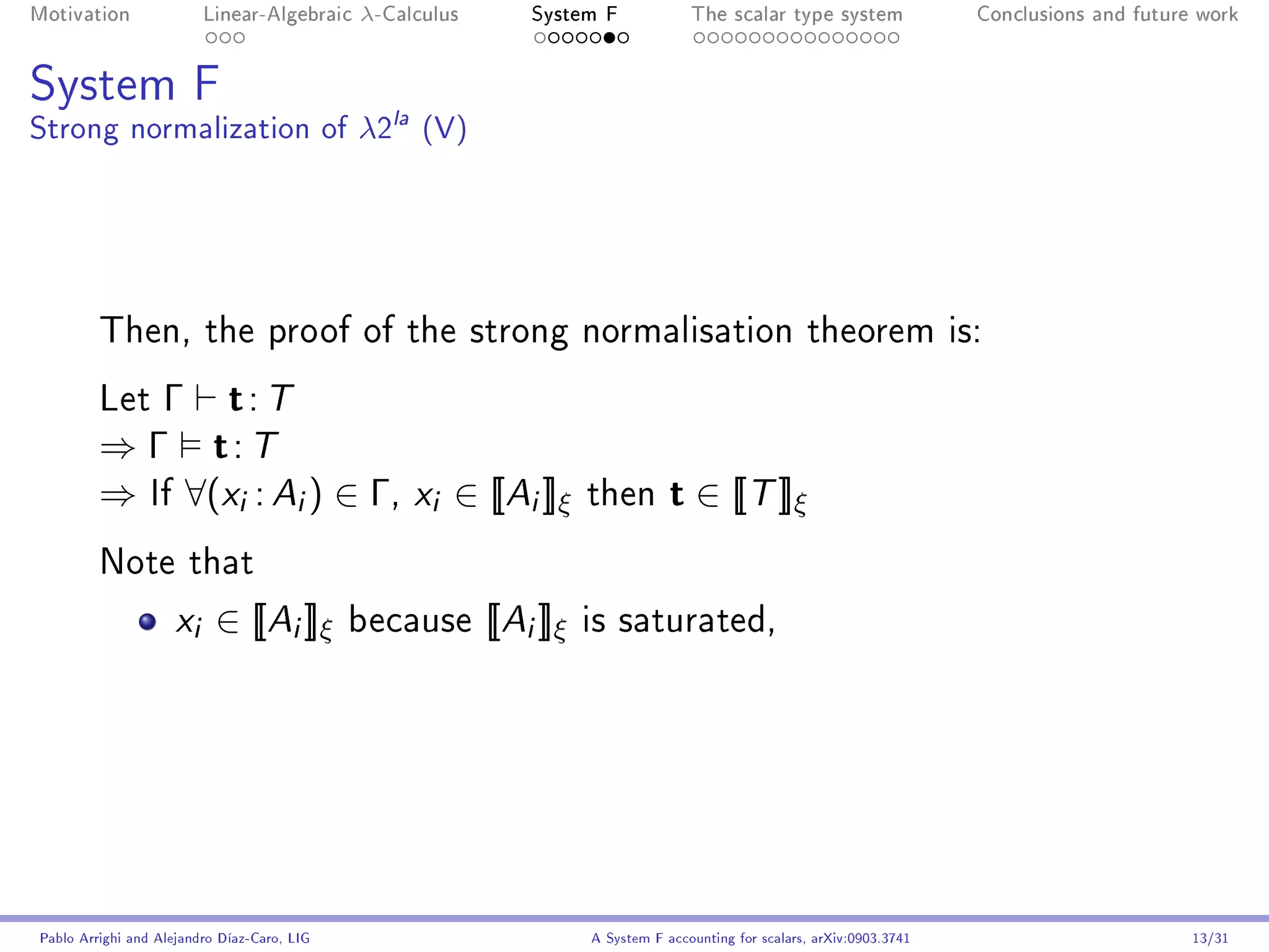 Motivation               Linear-Algebraic    λ-Calculus       System F              The scalar type system                Conclusions and future work




System F
Strong normalization of λ2la (V)




         Then, the proof of the strong normalisation theorem is:

         Let Γ  t: T
         ⇒ Γ t: T
         ⇒ If ∀(xi : Ai ) ∈ Γ, xi ∈ [[Ai ]]ξ                         then        t ∈ [[T ]]ξ
         Note that

                     x i ∈ [[Ai ]]ξ          because      [[Ai ]]ξ   is saturated,




Pablo Arrighi and Alejandro Díaz-Caro, LIG                           A System F accounting for scalars, arXiv:0903.3741                         13/31
 