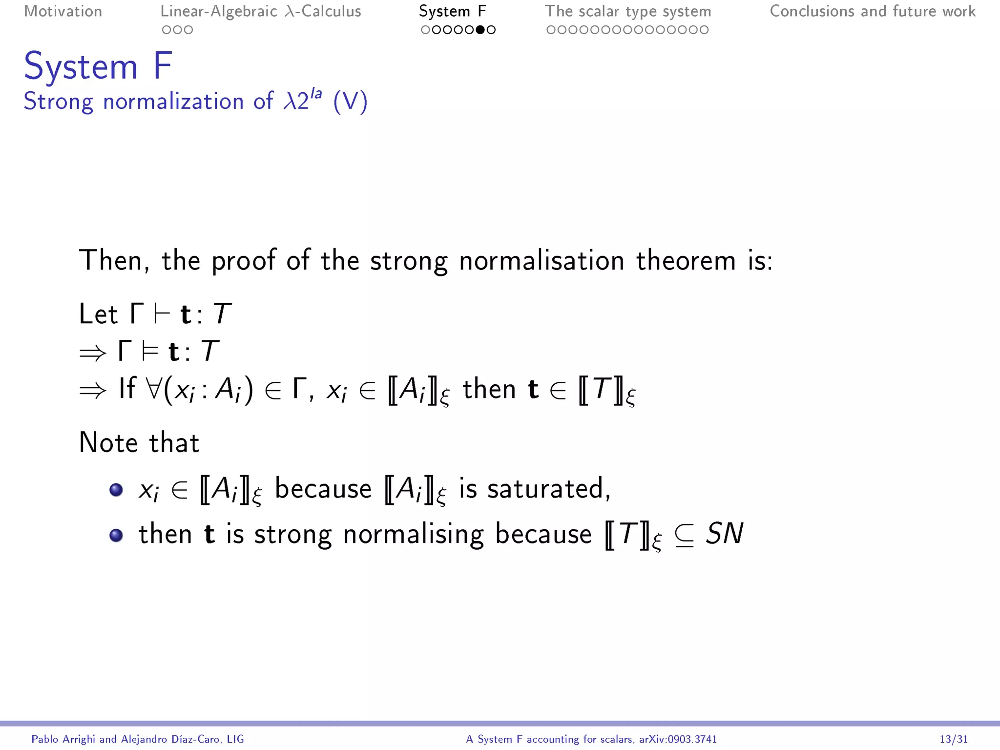 Motivation               Linear-Algebraic    λ-Calculus       System F              The scalar type system                Conclusions and future work




System F
Strong normalization of λ2la (V)




         Then, the proof of the strong normalisation theorem is:

         Let Γ  t: T
         ⇒ Γ t: T
         ⇒ If ∀(xi : Ai ) ∈ Γ, xi ∈ [[Ai ]]ξ                         then        t ∈ [[T ]]ξ
         Note that

                     x i ∈ [[Ai ]]ξ          because      [[Ai ]]ξ   is saturated,

                     then        t is strong normalising because [[T ]]ξ ⊆ SN




Pablo Arrighi and Alejandro Díaz-Caro, LIG                           A System F accounting for scalars, arXiv:0903.3741                         13/31
 
