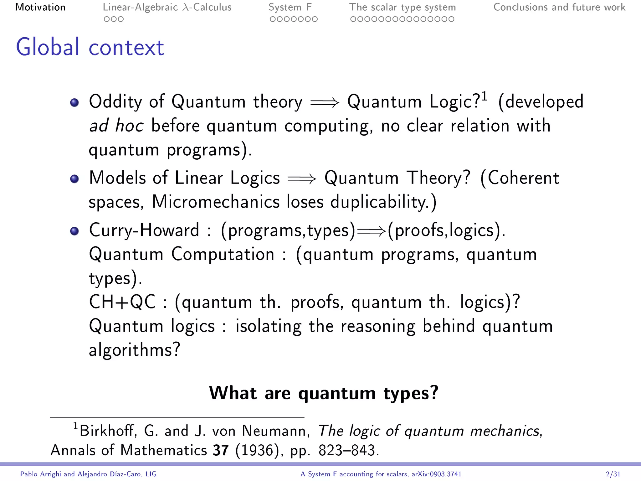 Motivation               Linear-Algebraic    λ-Calculus   System F            The scalar type system                    Conclusions and future work




Global context

                                                                                                                    1
                     Oddity of Quantum theory                    =⇒          Quantum Logic?                             (developed
                     ad hoc             before quantum computing, no clear relation with
                     quantum programs).

                     Models of Linear Logics                 =⇒       Quantum Theory? (Coherent
                     spaces, Micromechanics loses duplicability.)

                     Curry-Howard : (programs,types)=⇒(proofs,logics).
                     Quantum Computation : (quantum programs, quantum
                     types).
                     CH+QC : (quantum th. proofs, quantum th. logics)?
                     Quantum logics : isolating the reasoning behind quantum
                     algorithms?


                                                  What are quantum types?
            Birkho, G. and J. von Neumann, The logic of quantum mechanics,
                1


         Annals of Mathematics 37 (1936), pp. 823843.
Pablo Arrighi and Alejandro Díaz-Caro, LIG                     A System F accounting for scalars, arXiv:0903.3741                             2/31
 
