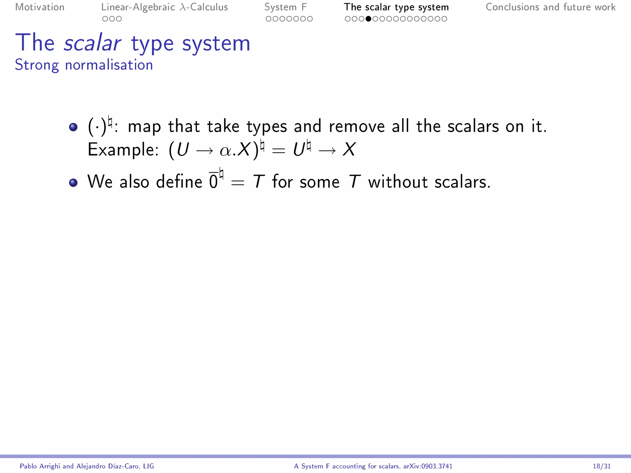 Motivation               Linear-Algebraic     λ-Calculus        System F            The scalar type system                Conclusions and future work




The scalar type system
Strong normalisation


                     (·)     : map that take types and remove all the scalars on it.
                     Example:                (U → α.X ) = U → X
                     We also dene 0                       =T    for some T without scalars.




Pablo Arrighi and Alejandro Díaz-Caro, LIG                           A System F accounting for scalars, arXiv:0903.3741                         18/31
 