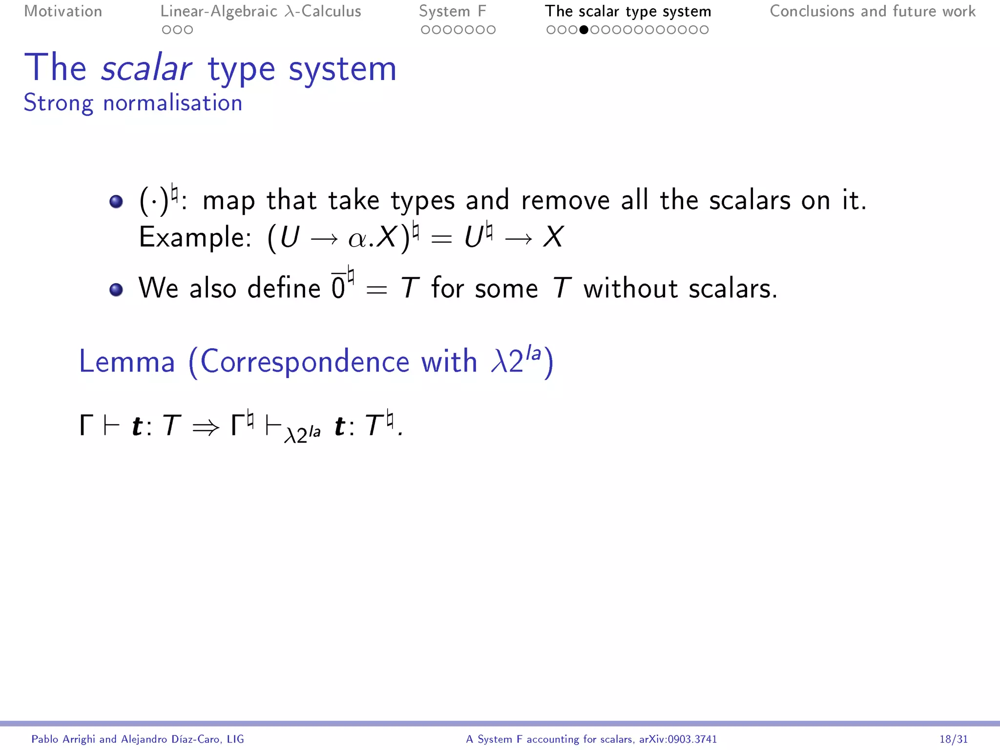 Motivation               Linear-Algebraic     λ-Calculus        System F            The scalar type system                Conclusions and future work




The scalar type system
Strong normalisation


                     (·)     : map that take types and remove all the scalars on it.
                     Example:                (U → α.X ) = U → X
                     We also dene 0                       =T    for some T without scalars.


         Lemma (Correspondence with λ2la )
         Γ         t: T        ⇒Γ             λ2la t : T    .




Pablo Arrighi and Alejandro Díaz-Caro, LIG                           A System F accounting for scalars, arXiv:0903.3741                         18/31
 