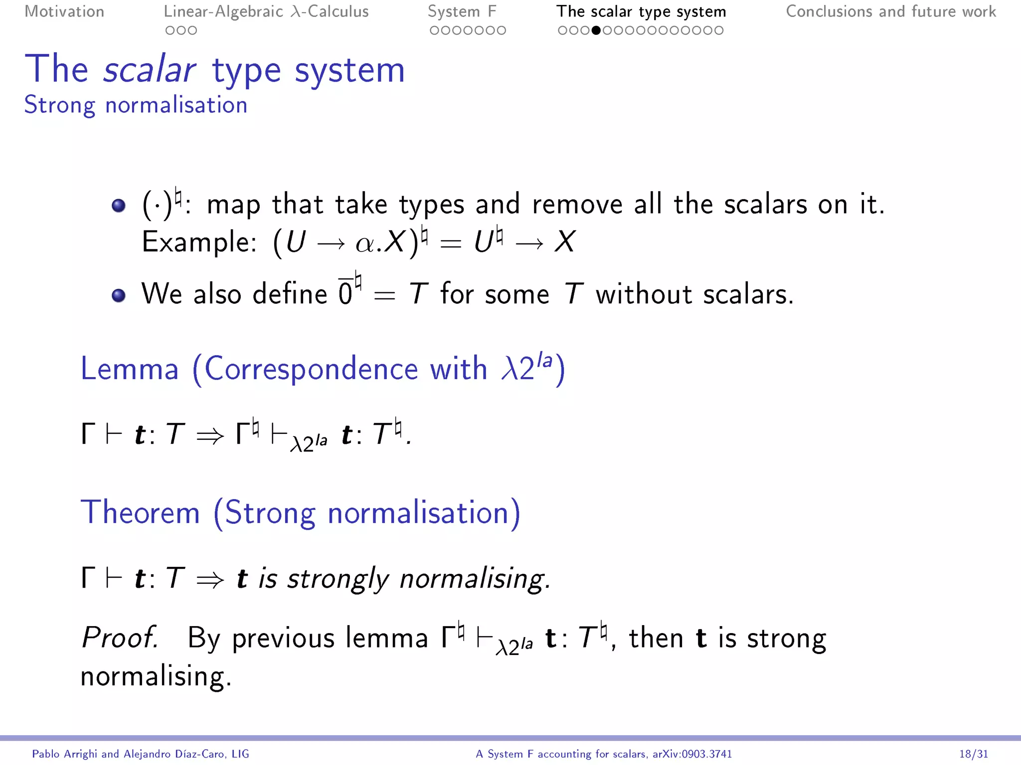 Motivation               Linear-Algebraic      λ-Calculus        System F            The scalar type system                Conclusions and future work




The scalar type system
Strong normalisation


                     (·)     : map that take types and remove all the scalars on it.
                     Example:                 (U → α.X ) = U → X
                     We also dene 0                        =T    for some T without scalars.


         Lemma (Correspondence with λ2la )
         Γ         t: T        ⇒Γ              λ2la t : T    .



         Theorem (Strong normalisation)
         Γ         t: T        ⇒t            is strongly normalising.


         Proof.              By previous lemma                    Γ      λ2la      t: T         , then          t is strong
         normalising.


Pablo Arrighi and Alejandro Díaz-Caro, LIG                            A System F accounting for scalars, arXiv:0903.3741                         18/31
 