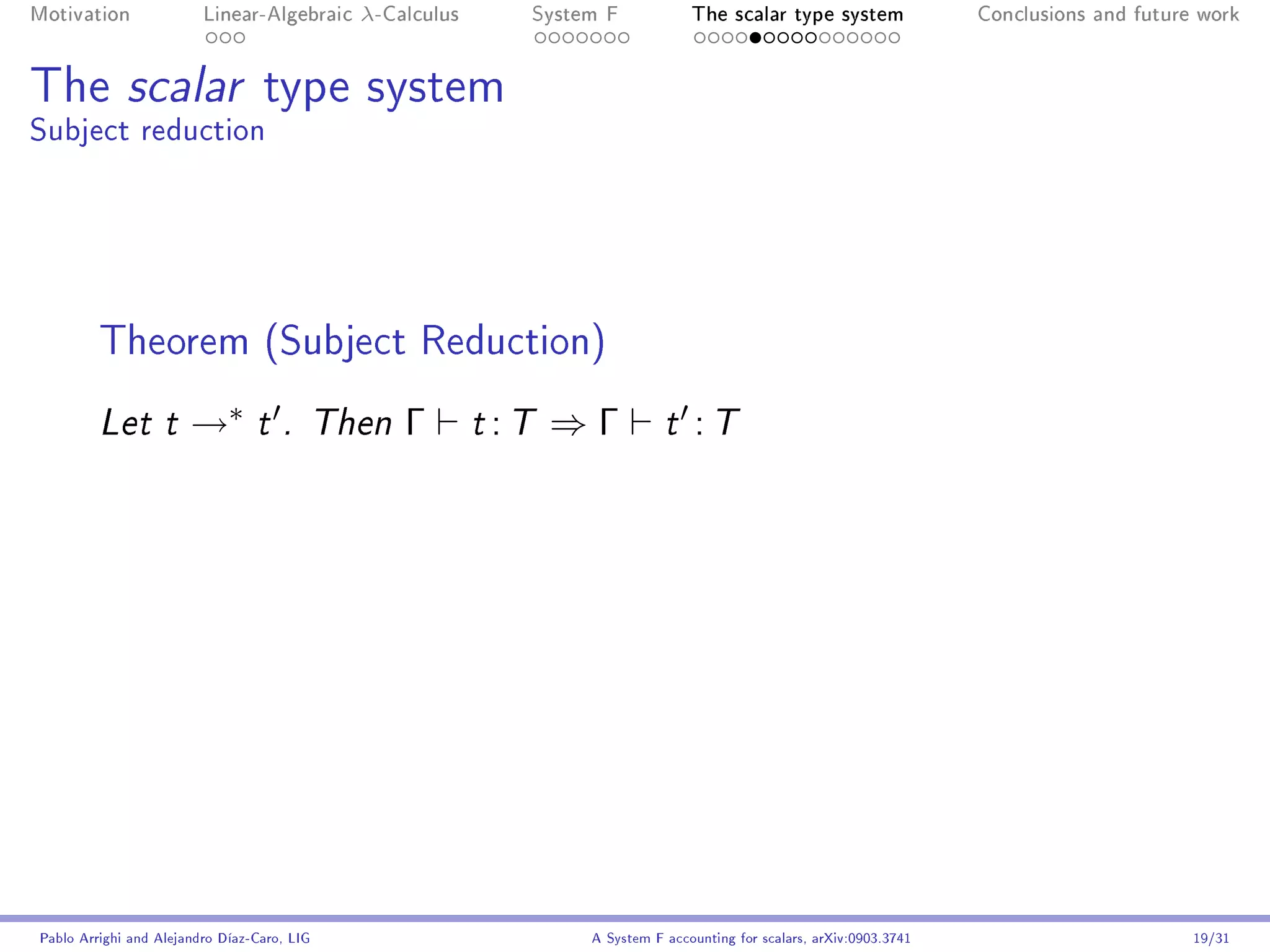 Motivation               Linear-Algebraic    λ-Calculus        System F            The scalar type system                Conclusions and future work




The scalar type system
Subject reduction




         Theorem (Subject Reduction)
         Let t         →∗        t . Then        Γ        t   :T ⇒ Γ           t    :T




Pablo Arrighi and Alejandro Díaz-Caro, LIG                          A System F accounting for scalars, arXiv:0903.3741                         19/31
 