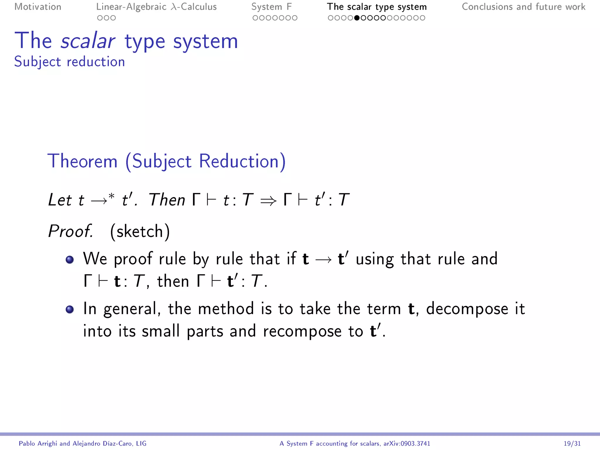 Motivation               Linear-Algebraic    λ-Calculus        System F            The scalar type system                Conclusions and future work




The scalar type system
Subject reduction




         Theorem (Subject Reduction)
         Let t         →∗        t . Then        Γ        t   :T ⇒ Γ           t    :T
         Proof.              (sketch)

                     We proof rule by rule that if                         t→t               using that rule and
                     Γ         t : T , then Γ t : T .
                     In general, the method is to take the term                                               t, decompose it
                     into its small parts and recompose to                                       t.




Pablo Arrighi and Alejandro Díaz-Caro, LIG                          A System F accounting for scalars, arXiv:0903.3741                         19/31
 