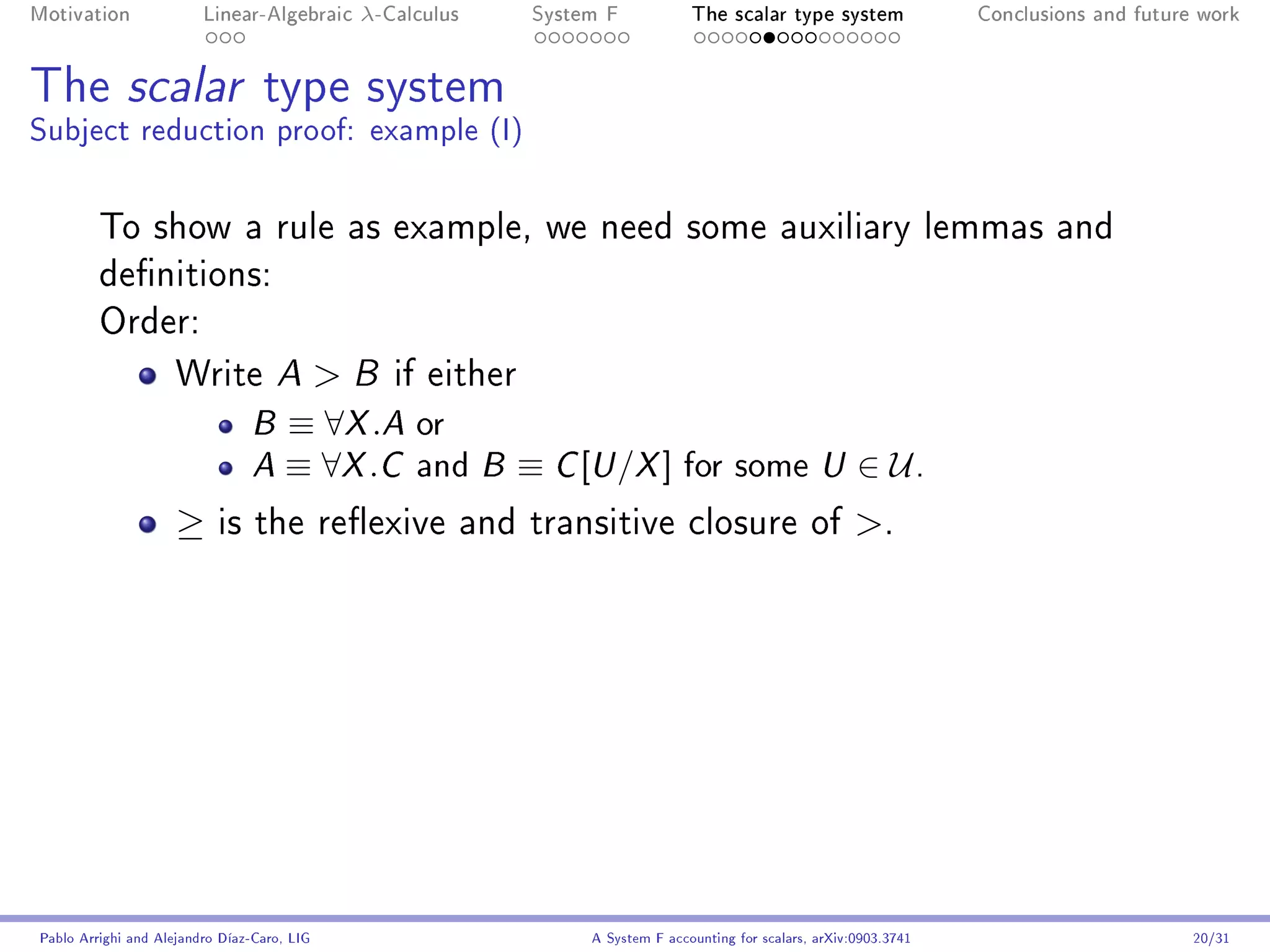 Motivation               Linear-Algebraic     λ-Calculus        System F            The scalar type system                Conclusions and future work




The scalar type system
Subject reduction proof: example (I)


         To show a rule as example, we need some auxiliary lemmas and
         denitions:
         Order:

                     Write A                 B   if either
                                B     ≡ ∀X .A or
                                A     ≡ ∀X .C and          B   ≡ C [U /X ] for some                     U     ∈ U.
                     ≥     is the reexive and transitive closure of                                          .




Pablo Arrighi and Alejandro Díaz-Caro, LIG                           A System F accounting for scalars, arXiv:0903.3741                         20/31
 