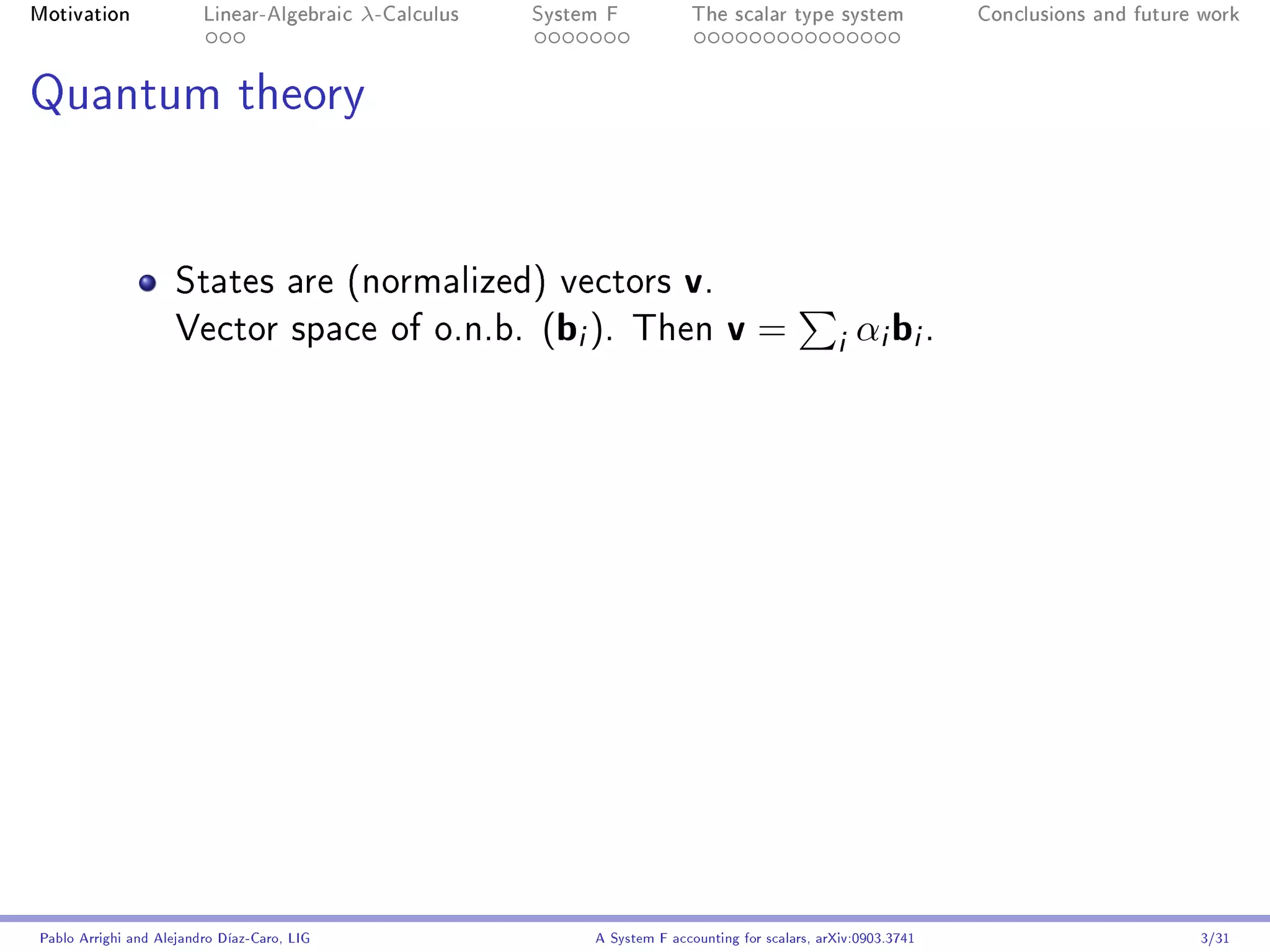 Motivation               Linear-Algebraic    λ-Calculus   System F            The scalar type system                Conclusions and future work




Quantum theory




                     States are (normalized) vectors                        v.
                     Vector space of o.n.b.               (bi ).     Then          v=               i αi bi .




Pablo Arrighi and Alejandro Díaz-Caro, LIG                     A System F accounting for scalars, arXiv:0903.3741                         3/31
 