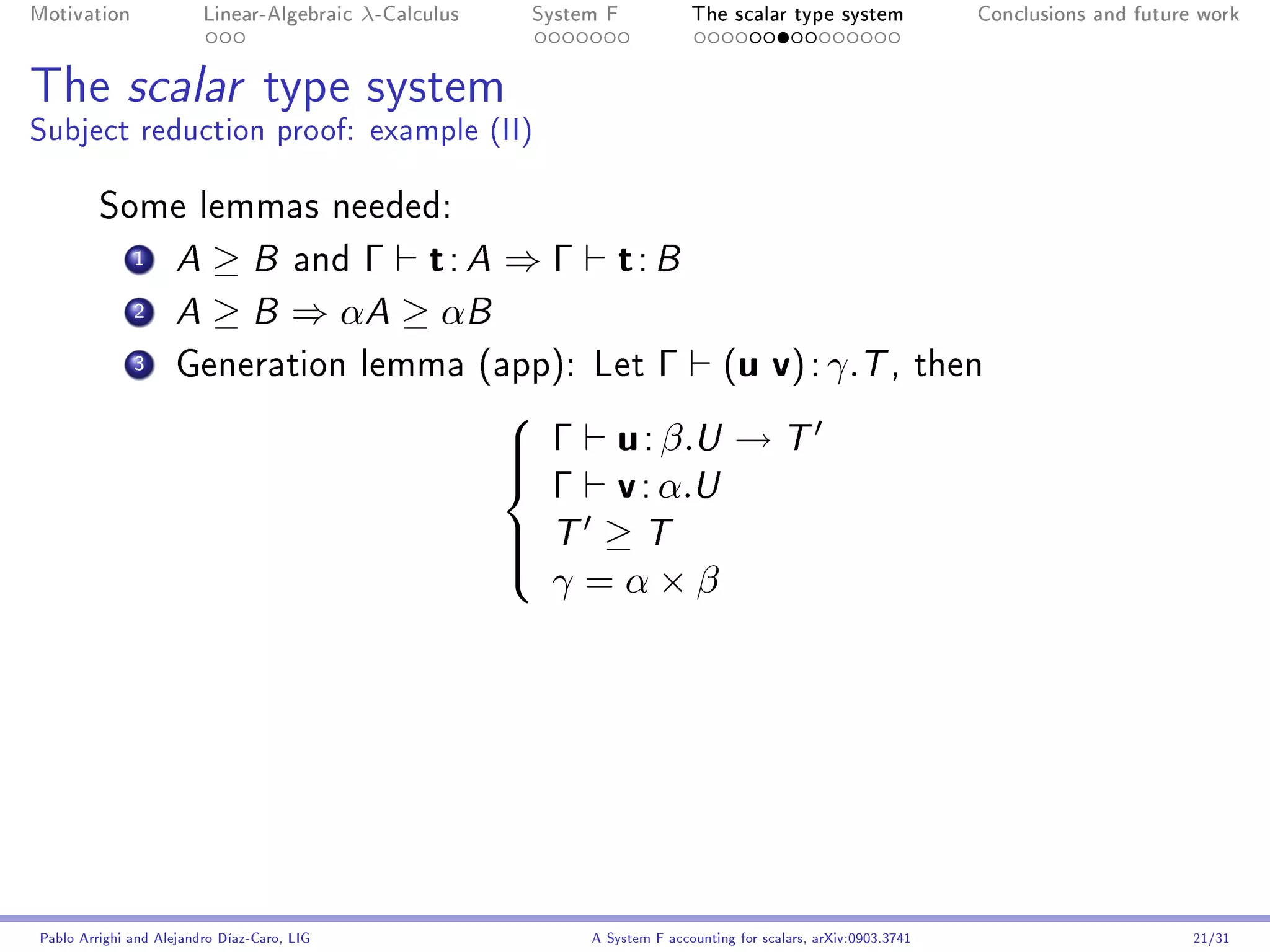 Motivation               Linear-Algebraic    λ-Calculus    System F            The scalar type system                   Conclusions and future work




The scalar type system
Subject reduction proof: example (II)

         Some lemmas needed:
              1      A ≥ B and Γ t : A ⇒ Γ                          t: B
              2      A ≥ B ⇒ αA ≥ αB

              3      Generation lemma (app): Let                          Γ         (u v) : γ.T ,                    then


                                                           Γ u : β.U → T
                                                          

                                                            Γ v : α.U
                                                          
                                                          
                                                           T ≥ T
                                                          
                                                            γ =α×β
                                                          




Pablo Arrighi and Alejandro Díaz-Caro, LIG                      A System F accounting for scalars, arXiv:0903.3741                            21/31
 